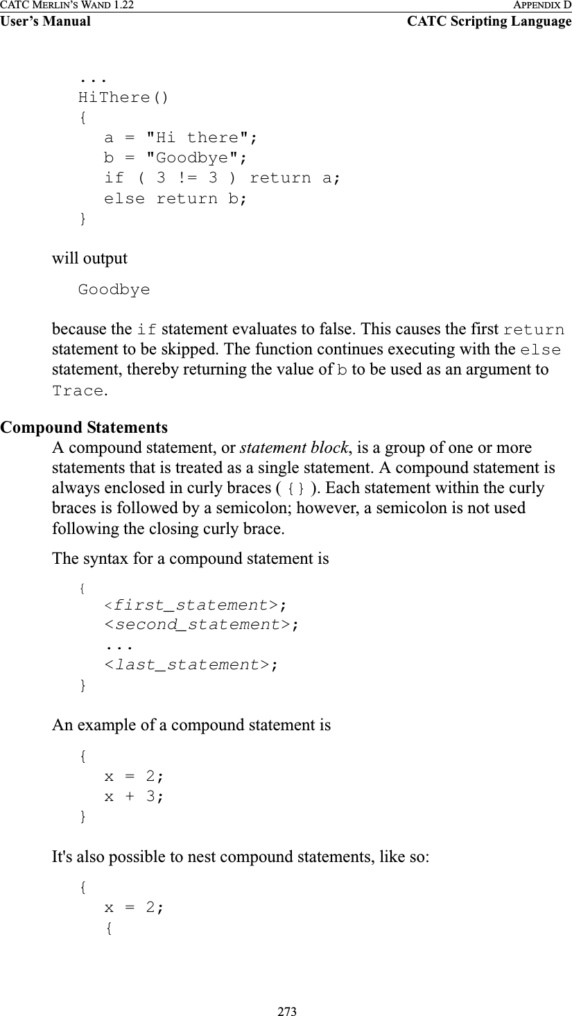  273CATC MERLIN’S WAND 1.22 APPENDIX DUser’s Manual CATC Scripting Language...HiThere(){a = &quot;Hi there&quot;;b = &quot;Goodbye&quot;;if ( 3 != 3 ) return a;else return b;}will outputGoodbyebecause the if statement evaluates to false. This causes the first return statement to be skipped. The function continues executing with the else statement, thereby returning the value of b to be used as an argument to Trace.Compound StatementsA compound statement, or statement block, is a group of one or more statements that is treated as a single statement. A compound statement is always enclosed in curly braces ( {} ). Each statement within the curly braces is followed by a semicolon; however, a semicolon is not used following the closing curly brace. The syntax for a compound statement is{&lt;first_statement&gt;;&lt;second_statement&gt;;...&lt;last_statement&gt;;}An example of a compound statement is{x = 2;x + 3;}It&apos;s also possible to nest compound statements, like so:{x = 2;{