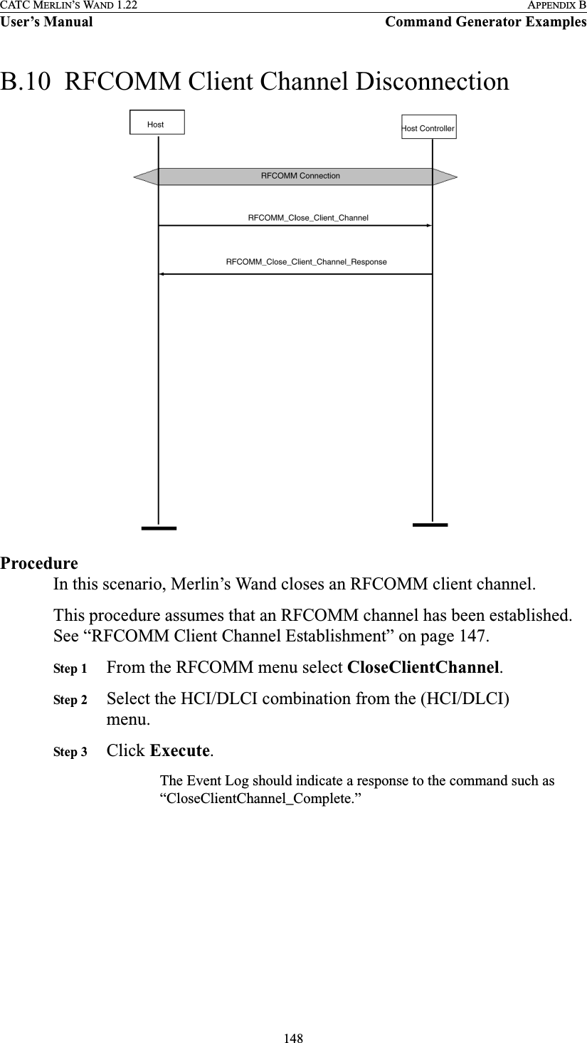 148CATC MERLIN’S WAND 1.22 APPENDIX BUser’s Manual Command Generator ExamplesB.10  RFCOMM Client Channel DisconnectionProcedureIn this scenario, Merlin’s Wand closes an RFCOMM client channel.This procedure assumes that an RFCOMM channel has been established. See “RFCOMM Client Channel Establishment” on page 147.Step 1 From the RFCOMM menu select CloseClientChannel.Step 2 Select the HCI/DLCI combination from the (HCI/DLCI) menu.Step 3 Click Execute.The Event Log should indicate a response to the command such as “CloseClientChannel_Complete.”