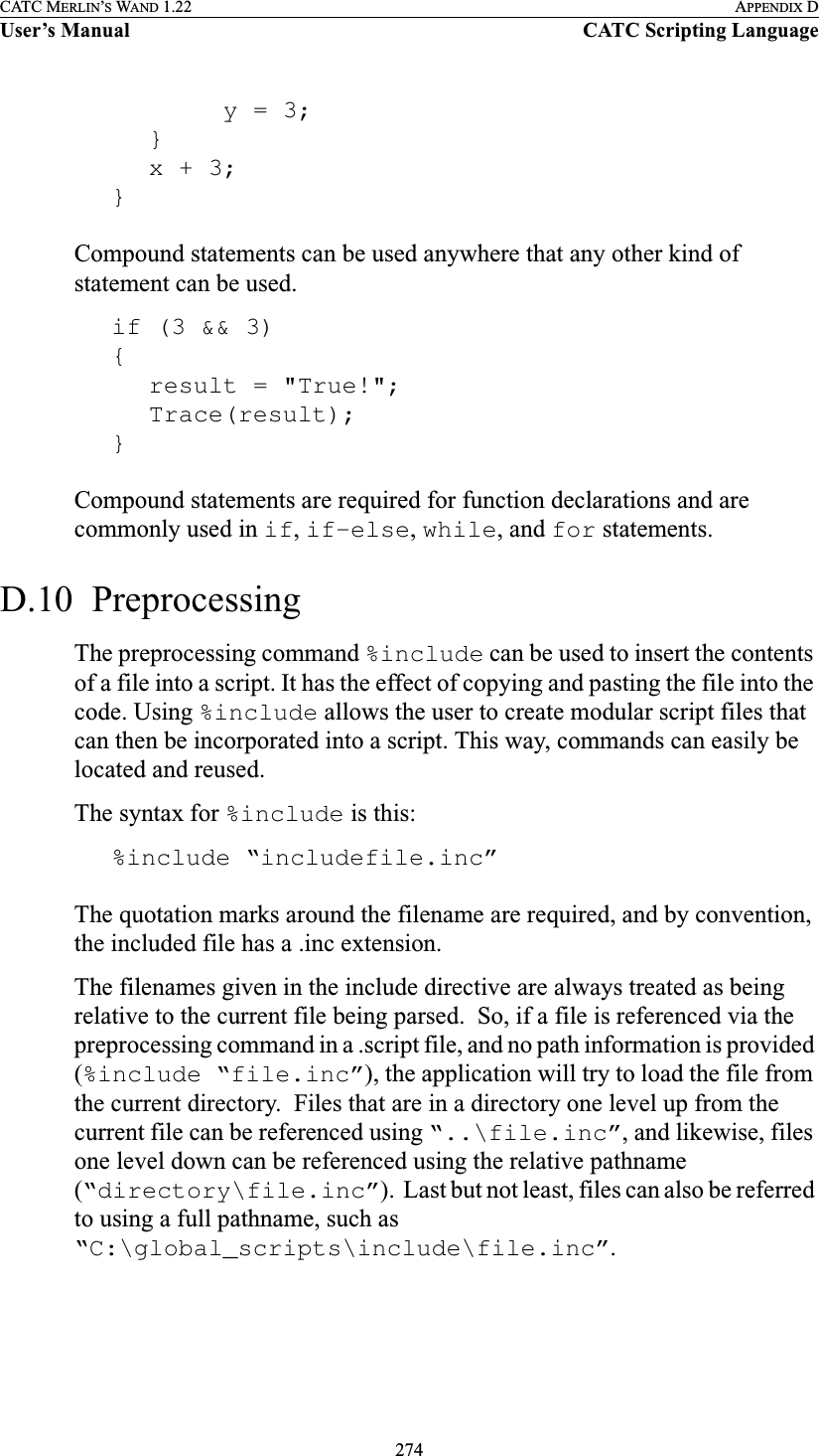 274CATC MERLIN’S WAND 1.22 APPENDIX DUser’s Manual CATC Scripting Languagey = 3;}x + 3;}Compound statements can be used anywhere that any other kind of statement can be used.if (3 &amp;&amp; 3){result = &quot;True!&quot;;Trace(result);}Compound statements are required for function declarations and are commonly used in if, if-else, while, and for statements.D.10  PreprocessingThe preprocessing command %include can be used to insert the contents of a file into a script. It has the effect of copying and pasting the file into the code. Using %include allows the user to create modular script files that can then be incorporated into a script. This way, commands can easily be located and reused.The syntax for %include is this:%include “includefile.inc”The quotation marks around the filename are required, and by convention, the included file has a .inc extension.The filenames given in the include directive are always treated as being relative to the current file being parsed.  So, if a file is referenced via the preprocessing command in a .script file, and no path information is provided (%include “file.inc”), the application will try to load the file from the current directory.  Files that are in a directory one level up from the current file can be referenced using “..\file.inc”, and likewise, files one level down can be referenced using the relative pathname (“directory\file.inc”).  Last but not least, files can also be referred to using a full pathname, such as “C:\global_scripts\include\file.inc”.