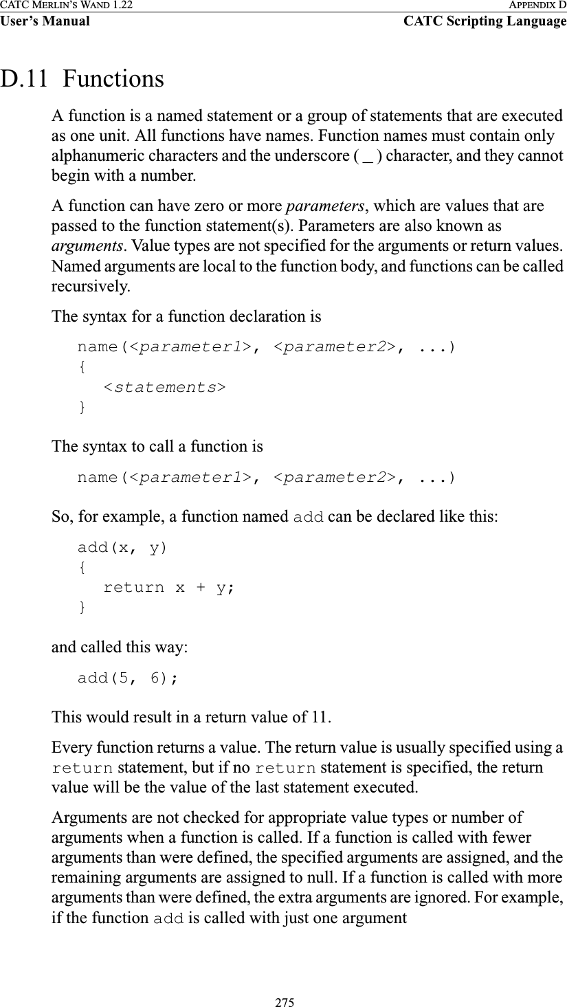  275CATC MERLIN’S WAND 1.22 APPENDIX DUser’s Manual CATC Scripting LanguageD.11  FunctionsA function is a named statement or a group of statements that are executed as one unit. All functions have names. Function names must contain only alphanumeric characters and the underscore ( _ ) character, and they cannot begin with a number.A function can have zero or more parameters, which are values that are passed to the function statement(s). Parameters are also known as arguments. Value types are not specified for the arguments or return values. Named arguments are local to the function body, and functions can be called recursively.The syntax for a function declaration isname(&lt;parameter1&gt;, &lt;parameter2&gt;, ...){&lt;statements&gt;}The syntax to call a function isname(&lt;parameter1&gt;, &lt;parameter2&gt;, ...)So, for example, a function named add can be declared like this:add(x, y){return x + y;}and called this way:add(5, 6);This would result in a return value of 11.Every function returns a value. The return value is usually specified using a return statement, but if no return statement is specified, the return value will be the value of the last statement executed.Arguments are not checked for appropriate value types or number of arguments when a function is called. If a function is called with fewer arguments than were defined, the specified arguments are assigned, and the remaining arguments are assigned to null. If a function is called with more arguments than were defined, the extra arguments are ignored. For example, if the function add is called with just one argument