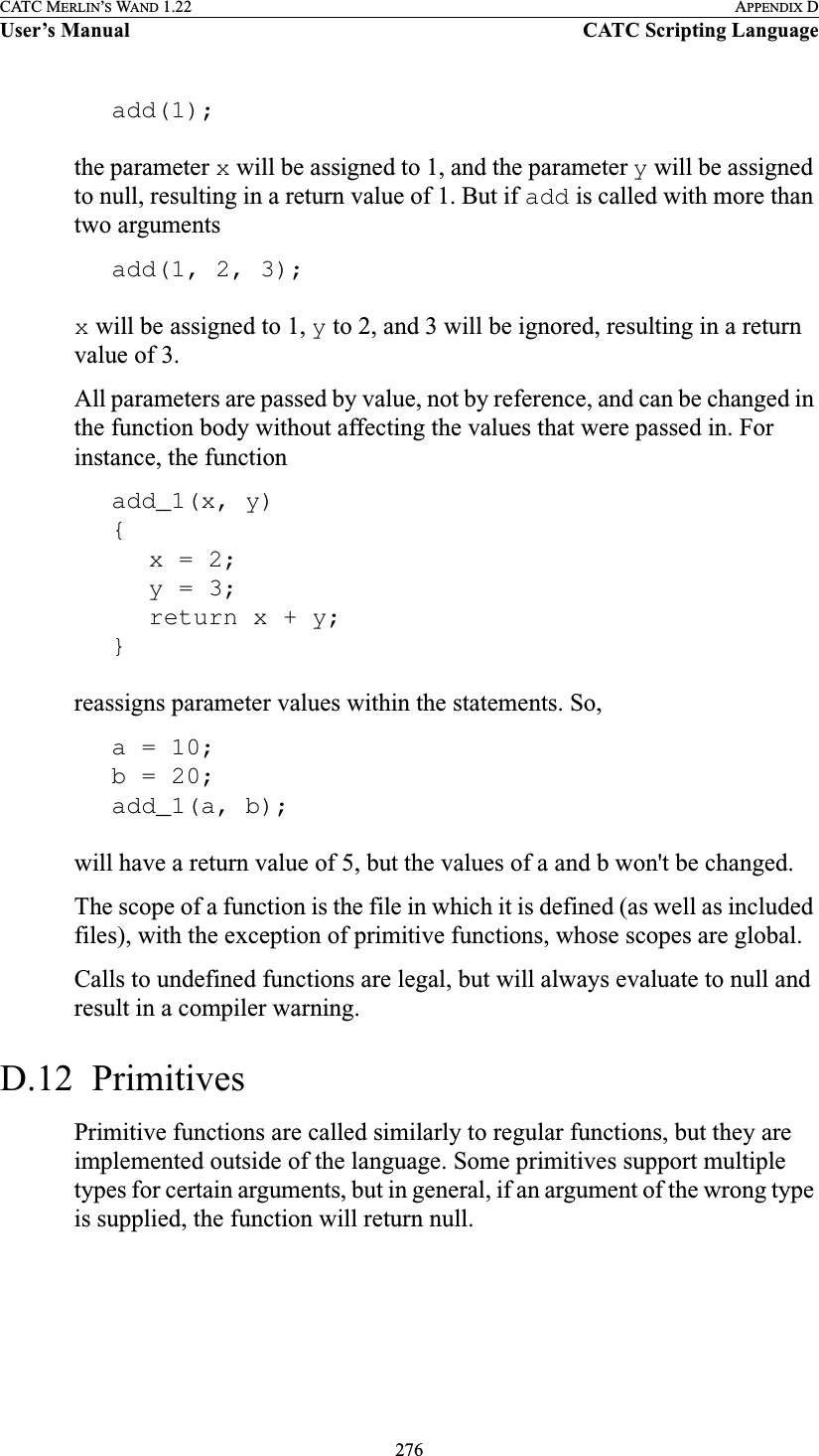 276CATC MERLIN’S WAND 1.22 APPENDIX DUser’s Manual CATC Scripting Languageadd(1);the parameter x will be assigned to 1, and the parameter y will be assigned to null, resulting in a return value of 1. But if add is called with more than two argumentsadd(1, 2, 3);x will be assigned to 1, y to 2, and 3 will be ignored, resulting in a return value of 3.All parameters are passed by value, not by reference, and can be changed in the function body without affecting the values that were passed in. For instance, the functionadd_1(x, y){x = 2;y = 3;return x + y;}reassigns parameter values within the statements. So,a = 10;b = 20;add_1(a, b);will have a return value of 5, but the values of a and b won&apos;t be changed.The scope of a function is the file in which it is defined (as well as included files), with the exception of primitive functions, whose scopes are global.Calls to undefined functions are legal, but will always evaluate to null and result in a compiler warning.D.12  PrimitivesPrimitive functions are called similarly to regular functions, but they are implemented outside of the language. Some primitives support multiple types for certain arguments, but in general, if an argument of the wrong type is supplied, the function will return null.