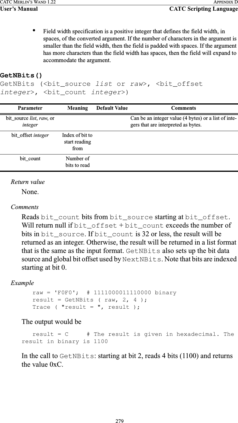  279CATC MERLIN’S WAND 1.22 APPENDIX DUser’s Manual CATC Scripting Language•Field width specification is a positive integer that defines the field width, in spaces, of the converted argument. If the number of characters in the argument is smaller than the field width, then the field is padded with spaces. If the argument has more characters than the field width has spaces, then the field will expand to accommodate the argument.GetNBits()GetNBits (&lt;bit_source list or raw&gt;, &lt;bit_offset integer&gt;, &lt;bit_count integer&gt;)Return valueNone.CommentsReads bit_count bits from bit_source starting at bit_offset. Will return null if bit_offset + bit_count exceeds the number of bits in bit_source. If bit_count is 32 or less, the result will be returned as an integer. Otherwise, the result will be returned in a list format that is the same as the input format. GetNBits also sets up the bit data source and global bit offset used by NextNBits. Note that bits are indexed starting at bit 0.Exampleraw = &apos;F0F0&apos;; # 1111000011110000 binaryresult = GetNBits ( raw, 2, 4 );Trace ( &quot;result = &quot;, result );The output would beresult = C # The result is given in hexadecimal. The result in binary is 1100In the call to GetNBits: starting at bit 2, reads 4 bits (1100) and returns the value 0xC.Parameter Meaning Default Value Commentsbit_source list, raw, or integerCan be an integer value (4 bytes) or a list of inte-gers that are interpreted as bytes.bit_offset integer Index of bit to start reading frombit_count Number of bits to read