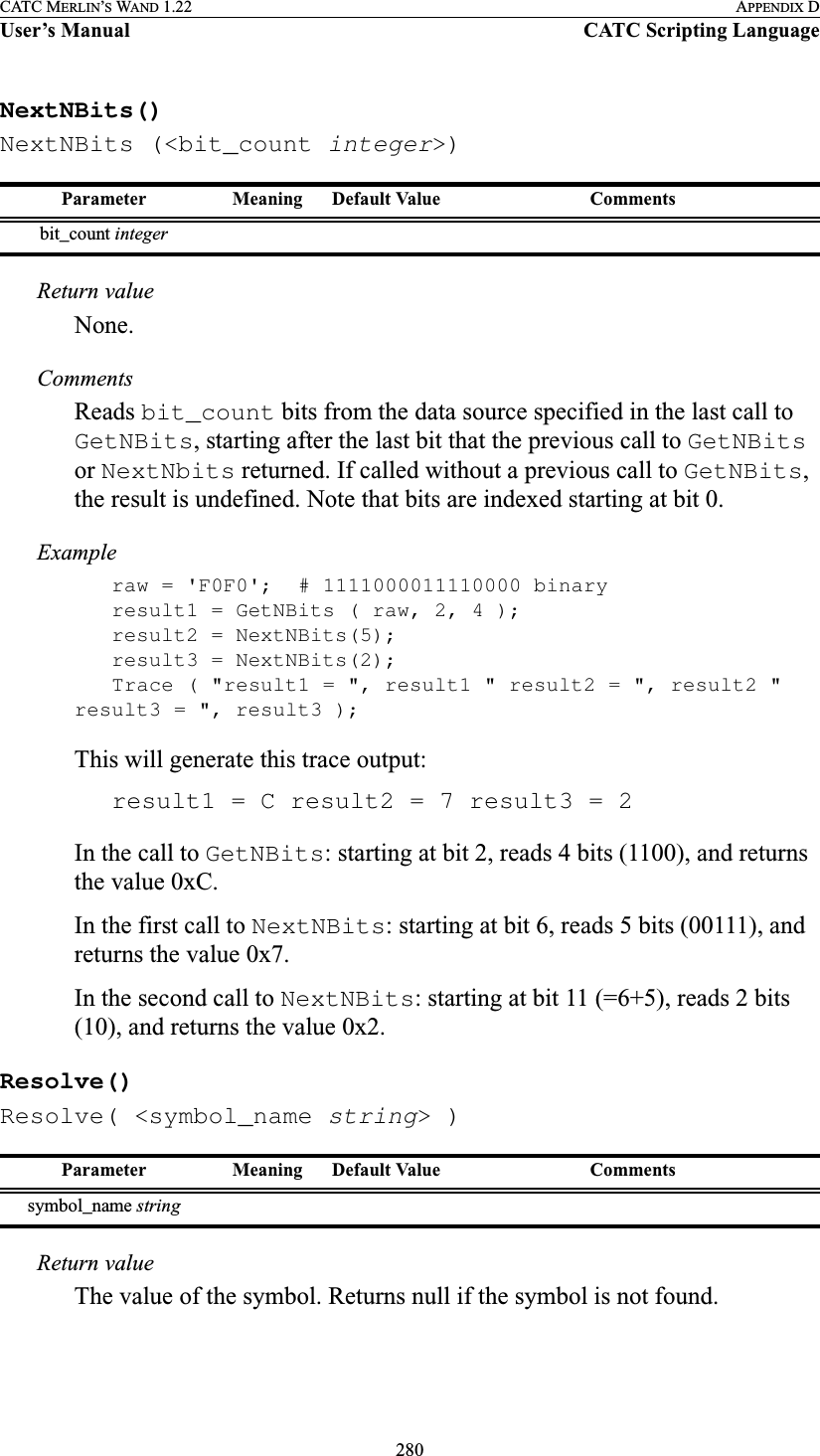 280CATC MERLIN’S WAND 1.22 APPENDIX DUser’s Manual CATC Scripting LanguageNextNBits()NextNBits (&lt;bit_count integer&gt;)Return valueNone.CommentsReads bit_count bits from the data source specified in the last call to GetNBits, starting after the last bit that the previous call to GetNBits or NextNbits returned. If called without a previous call to GetNBits, the result is undefined. Note that bits are indexed starting at bit 0.Exampleraw = &apos;F0F0&apos;; # 1111000011110000 binaryresult1 = GetNBits ( raw, 2, 4 );result2 = NextNBits(5);result3 = NextNBits(2);Trace ( &quot;result1 = &quot;, result1 &quot; result2 = &quot;, result2 &quot; result3 = &quot;, result3 );This will generate this trace output:result1 = C result2 = 7 result3 = 2In the call to GetNBits: starting at bit 2, reads 4 bits (1100), and returns the value 0xC.In the first call to NextNBits: starting at bit 6, reads 5 bits (00111), and returns the value 0x7.In the second call to NextNBits: starting at bit 11 (=6+5), reads 2 bits (10), and returns the value 0x2.Resolve()Resolve( &lt;symbol_name string&gt; )Return valueThe value of the symbol. Returns null if the symbol is not found.Parameter Meaning Default Value Commentsbit_count integerParameter Meaning Default Value Commentssymbol_name string