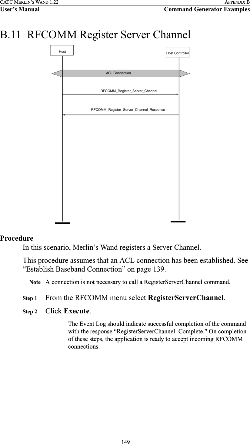  149CATC MERLIN’S WAND 1.22 APPENDIX BUser’s Manual Command Generator ExamplesB.11  RFCOMM Register Server ChannelProcedureIn this scenario, Merlin’s Wand registers a Server Channel.This procedure assumes that an ACL connection has been established. See “Establish Baseband Connection” on page 139.Note A connection is not necessary to call a RegisterServerChannel command.Step 1 From the RFCOMM menu select RegisterServerChannel.Step 2 Click Execute.The Event Log should indicate successful completion of the command with the response “RegisterServerChannel_Complete.” On completion of these steps, the application is ready to accept incoming RFCOMM connections.