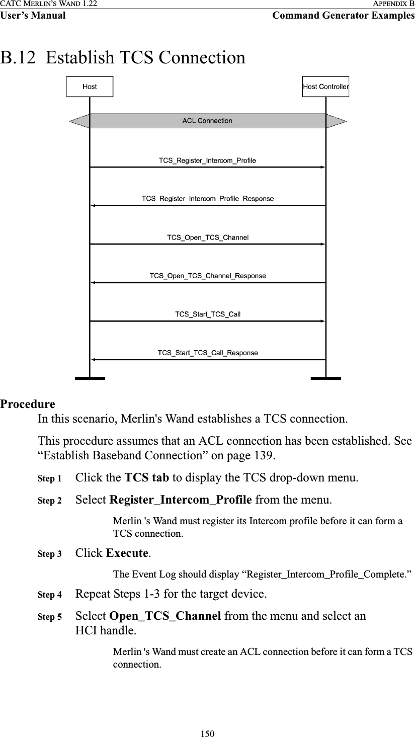 150CATC MERLIN’S WAND 1.22 APPENDIX BUser’s Manual Command Generator ExamplesB.12  Establish TCS ConnectionProcedureIn this scenario, Merlin&apos;s Wand establishes a TCS connection.This procedure assumes that an ACL connection has been established. See “Establish Baseband Connection” on page 139.Step 1 Click the TCS tab to display the TCS drop-down menu.Step 2 Select Register_Intercom_Profile from the menu.Merlin &apos;s Wand must register its Intercom profile before it can form a TCS connection.Step 3 Click Execute.The Event Log should display “Register_Intercom_Profile_Complete.”Step 4 Repeat Steps 1-3 for the target device.Step 5 Select Open_TCS_Channel from the menu and select an HCI handle.Merlin &apos;s Wand must create an ACL connection before it can form a TCS connection.