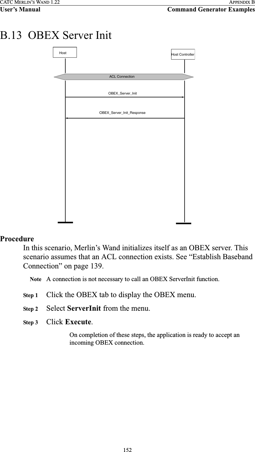 152CATC MERLIN’S WAND 1.22 APPENDIX BUser’s Manual Command Generator ExamplesB.13  OBEX Server InitProcedureIn this scenario, Merlin’s Wand initializes itself as an OBEX server. This scenario assumes that an ACL connection exists. See “Establish Baseband Connection” on page 139.Note A connection is not necessary to call an OBEX ServerInit function.Step 1 Click the OBEX tab to display the OBEX menu.Step 2 Select ServerInit from the menu.Step 3 Click Execute.On completion of these steps, the application is ready to accept an incoming OBEX connection.