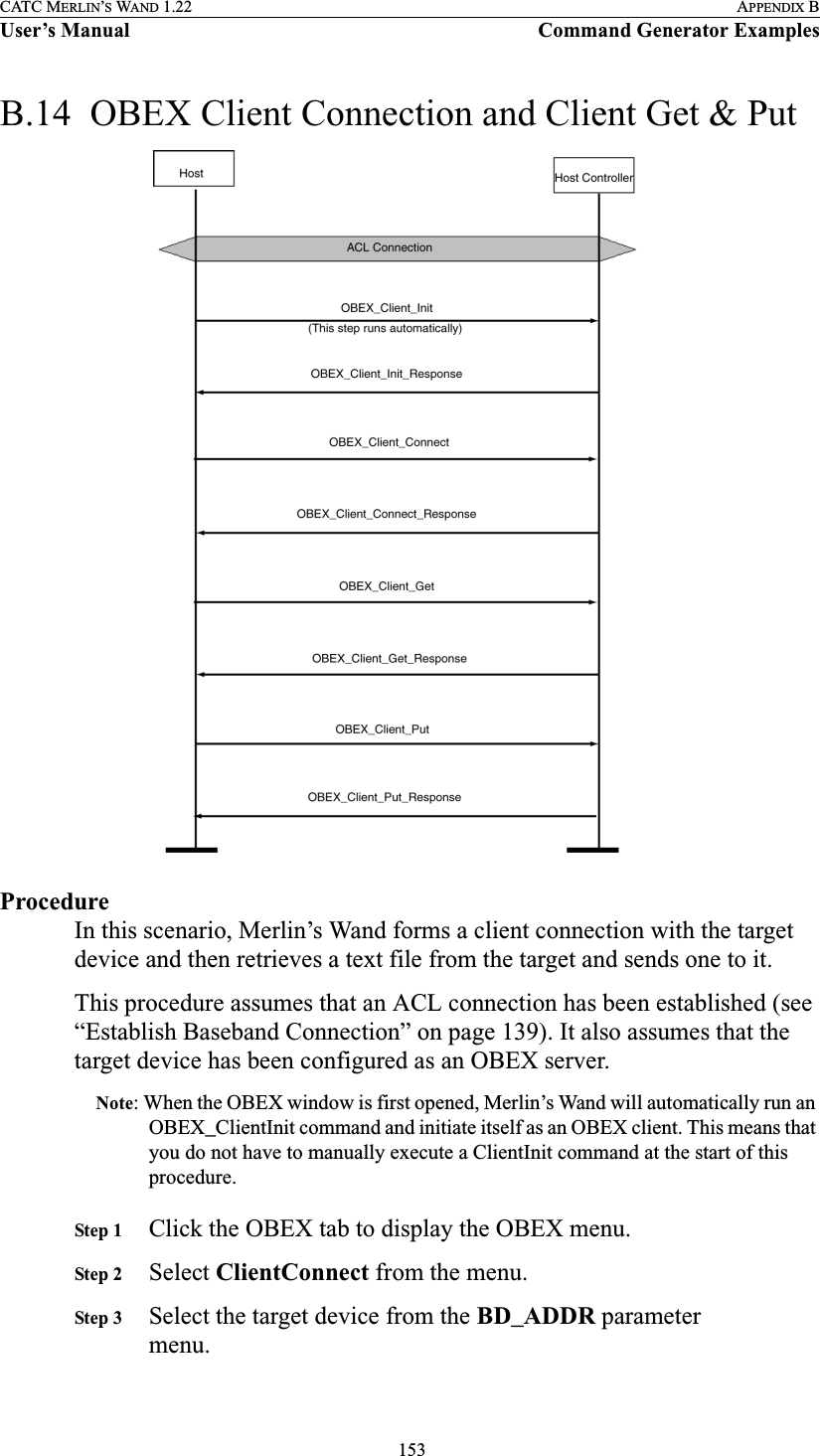  153CATC MERLIN’S WAND 1.22 APPENDIX BUser’s Manual Command Generator ExamplesB.14  OBEX Client Connection and Client Get &amp; PutProcedureIn this scenario, Merlin’s Wand forms a client connection with the target device and then retrieves a text file from the target and sends one to it.This procedure assumes that an ACL connection has been established (see “Establish Baseband Connection” on page 139). It also assumes that the target device has been configured as an OBEX server.Note: When the OBEX window is first opened, Merlin’s Wand will automatically run an OBEX_ClientInit command and initiate itself as an OBEX client. This means that you do not have to manually execute a ClientInit command at the start of this procedure.Step 1 Click the OBEX tab to display the OBEX menu.Step 2 Select ClientConnect from the menu.Step 3 Select the target device from the BD_ADDR parameter menu.