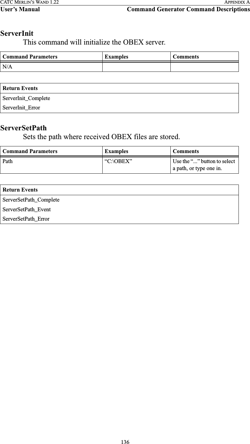 136CATC MERLIN’S WAND 1.22 APPENDIX AUser’s Manual Command Generator Command DescriptionsServerInitThis command will initialize the OBEX server.ServerSetPathSets the path where received OBEX files are stored.Command Parameters Examples CommentsN/AReturn EventsServerInit_CompleteServerInit_ErrorCommand Parameters Examples CommentsPath “C:\OBEX” Use the “...” button to select a path, or type one in.Return EventsServerSetPath_CompleteServerSetPath_EventServerSetPath_Error