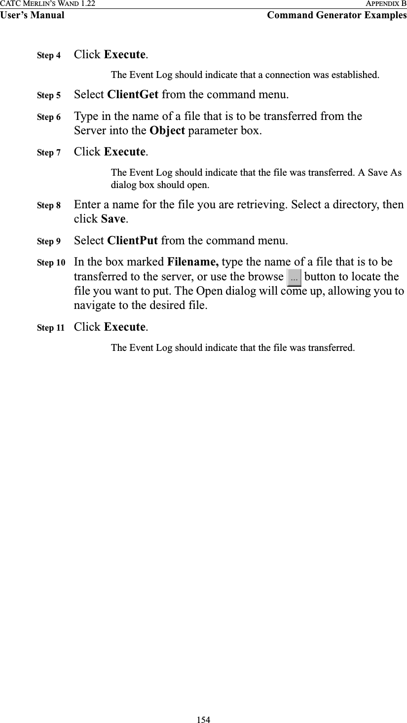 154CATC MERLIN’S WAND 1.22 APPENDIX BUser’s Manual Command Generator ExamplesStep 4 Click Execute.The Event Log should indicate that a connection was established.Step 5 Select ClientGet from the command menu.Step 6 Type in the name of a file that is to be transferred from the Server into the Object parameter box.Step 7 Click Execute.The Event Log should indicate that the file was transferred. A Save As dialog box should open.Step 8 Enter a name for the file you are retrieving. Select a directory, then click Save.Step 9 Select ClientPut from the command menu.Step 10 In the box marked Filename, type the name of a file that is to be transferred to the server, or use the browse   button to locate the file you want to put. The Open dialog will come up, allowing you to navigate to the desired file.Step 11 Click Execute.The Event Log should indicate that the file was transferred.