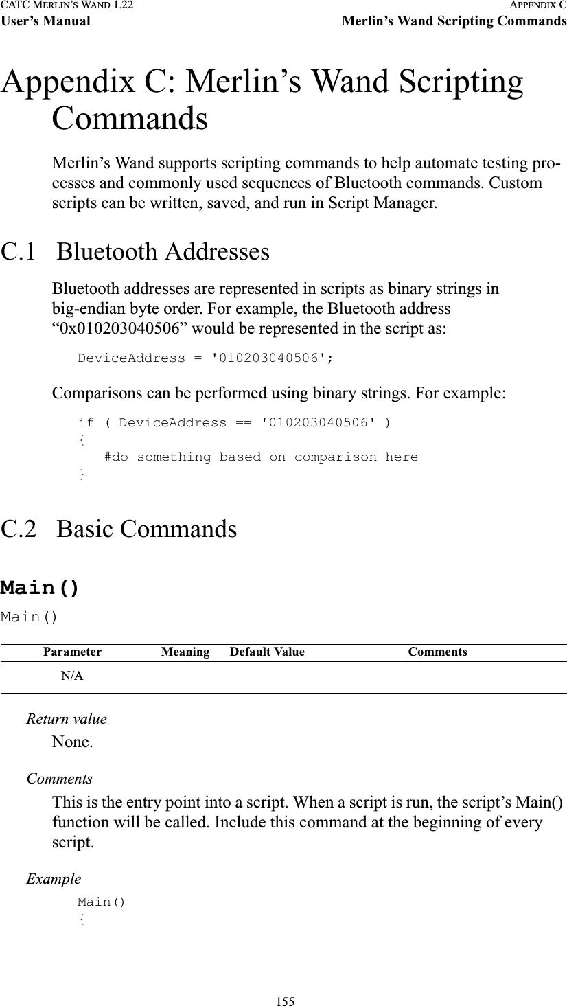  155CATC MERLIN’S WAND 1.22 APPENDIX CUser’s Manual Merlin’s Wand Scripting CommandsAppendix C: Merlin’s Wand Scripting CommandsMerlin’s Wand supports scripting commands to help automate testing pro-cesses and commonly used sequences of Bluetooth commands. Custom scripts can be written, saved, and run in Script Manager.C.1   Bluetooth AddressesBluetooth addresses are represented in scripts as binary strings in big-endian byte order. For example, the Bluetooth address “0x010203040506” would be represented in the script as:DeviceAddress = &apos;010203040506&apos;;Comparisons can be performed using binary strings. For example:if ( DeviceAddress == &apos;010203040506&apos; ){#do something based on comparison here}C.2   Basic CommandsMain()Main()Return valueNone.CommentsThis is the entry point into a script. When a script is run, the script’s Main() function will be called. Include this command at the beginning of every script.ExampleMain(){Parameter Meaning Default Value CommentsN/A