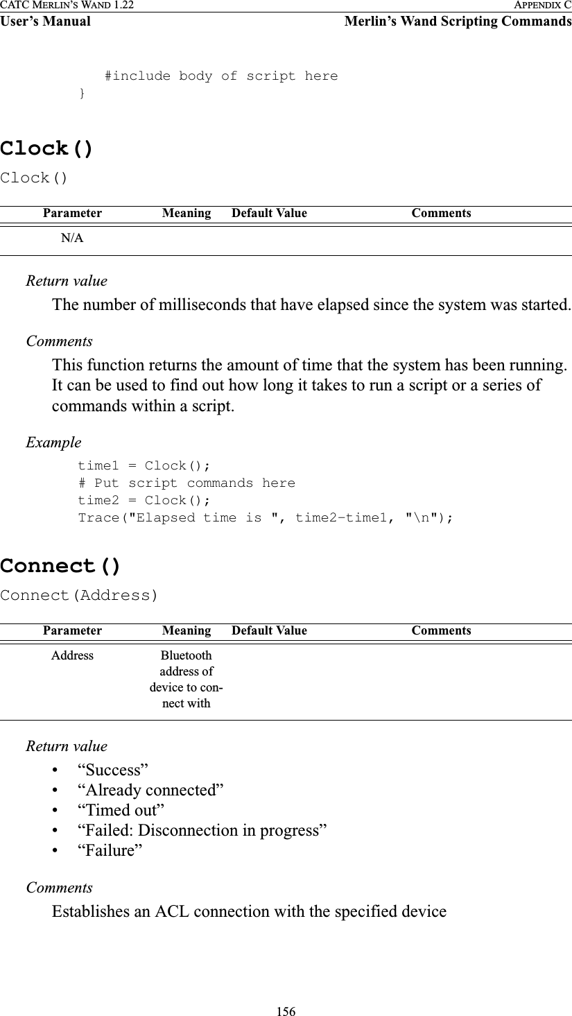 156CATC MERLIN’S WAND 1.22 APPENDIX CUser’s Manual Merlin’s Wand Scripting Commands#include body of script here}Clock()Clock()Return valueThe number of milliseconds that have elapsed since the system was started.CommentsThis function returns the amount of time that the system has been running. It can be used to find out how long it takes to run a script or a series of commands within a script.Exampletime1 = Clock();# Put script commands heretime2 = Clock();Trace(&quot;Elapsed time is &quot;, time2-time1, &quot;\n&quot;);Connect()Connect(Address)Return value• “Success”• “Already connected”• “Timed out”• “Failed: Disconnection in progress”• “Failure”CommentsEstablishes an ACL connection with the specified deviceParameter Meaning Default Value CommentsN/AParameter Meaning Default Value CommentsAddress Bluetooth address of device to con-nect with