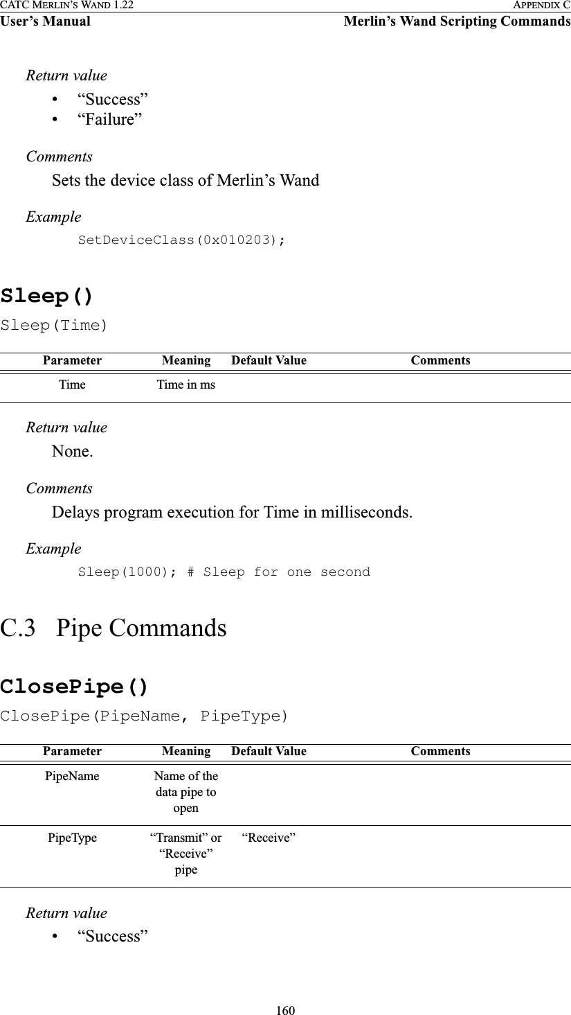 160CATC MERLIN’S WAND 1.22 APPENDIX CUser’s Manual Merlin’s Wand Scripting CommandsReturn value• “Success”• “Failure”CommentsSets the device class of Merlin’s WandExampleSetDeviceClass(0x010203);Sleep()Sleep(Time)Return valueNone.CommentsDelays program execution for Time in milliseconds.ExampleSleep(1000); # Sleep for one secondC.3   Pipe CommandsClosePipe()ClosePipe(PipeName, PipeType)Return value• “Success”Parameter Meaning Default Value CommentsTime Time in msParameter Meaning Default Value CommentsPipeName Name of the data pipe to openPipeType “Transmit” or “Receive” pipe“Receive”