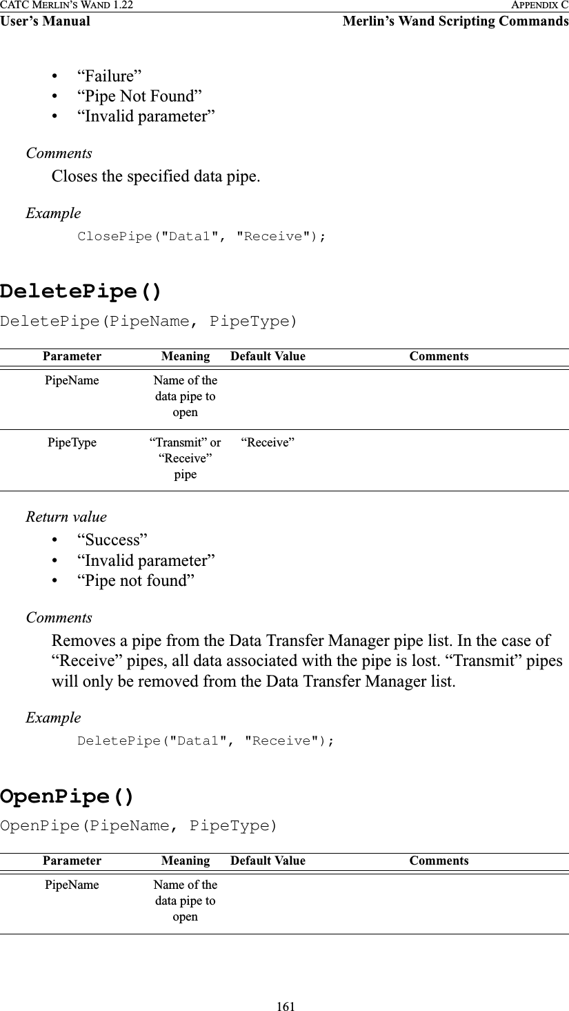  161CATC MERLIN’S WAND 1.22 APPENDIX CUser’s Manual Merlin’s Wand Scripting Commands• “Failure”• “Pipe Not Found”• “Invalid parameter”CommentsCloses the specified data pipe.ExampleClosePipe(&quot;Data1&quot;, &quot;Receive&quot;);DeletePipe()DeletePipe(PipeName, PipeType)Return value• “Success”• “Invalid parameter”• “Pipe not found”CommentsRemoves a pipe from the Data Transfer Manager pipe list. In the case of “Receive” pipes, all data associated with the pipe is lost. “Transmit” pipes will only be removed from the Data Transfer Manager list.ExampleDeletePipe(&quot;Data1&quot;, &quot;Receive&quot;);OpenPipe()OpenPipe(PipeName, PipeType)Parameter Meaning Default Value CommentsPipeName Name of the data pipe to openPipeType “Transmit” or “Receive” pipe“Receive”Parameter Meaning Default Value CommentsPipeName Name of the data pipe to open