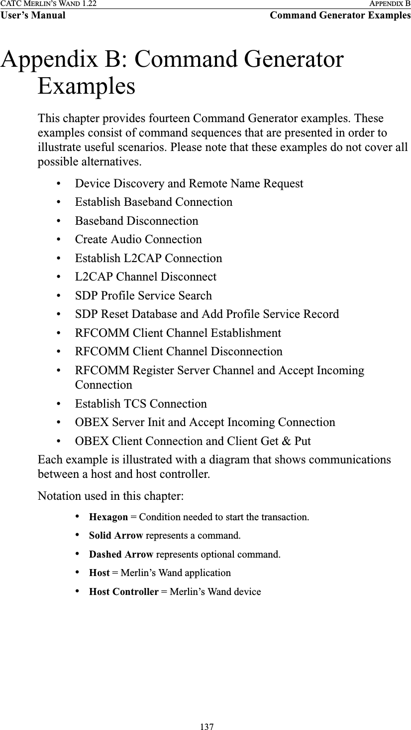  137CATC MERLIN’S WAND 1.22 APPENDIX BUser’s Manual Command Generator ExamplesAppendix B: Command Generator ExamplesThis chapter provides fourteen Command Generator examples. These examples consist of command sequences that are presented in order to illustrate useful scenarios. Please note that these examples do not cover all possible alternatives.• Device Discovery and Remote Name Request• Establish Baseband Connection• Baseband Disconnection• Create Audio Connection• Establish L2CAP Connection• L2CAP Channel Disconnect• SDP Profile Service Search• SDP Reset Database and Add Profile Service Record• RFCOMM Client Channel Establishment• RFCOMM Client Channel Disconnection• RFCOMM Register Server Channel and Accept Incoming Connection• Establish TCS Connection• OBEX Server Init and Accept Incoming Connection• OBEX Client Connection and Client Get &amp; PutEach example is illustrated with a diagram that shows communications between a host and host controller.Notation used in this chapter:•Hexagon = Condition needed to start the transaction.•Solid Arrow represents a command.•Dashed Arrow represents optional command.•Host = Merlin’s Wand application•Host Controller = Merlin’s Wand device