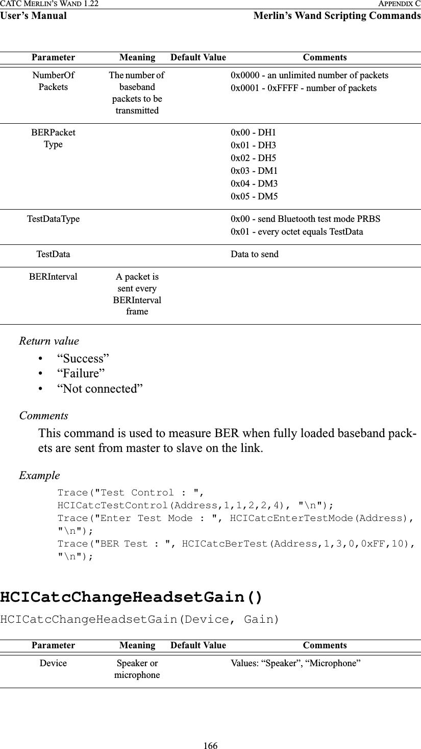 166CATC MERLIN’S WAND 1.22 APPENDIX CUser’s Manual Merlin’s Wand Scripting CommandsReturn value• “Success”• “Failure”• “Not connected”CommentsThis command is used to measure BER when fully loaded baseband pack-ets are sent from master to slave on the link.ExampleTrace(&quot;Test Control : &quot;, HCICatcTestControl(Address,1,1,2,2,4), &quot;\n&quot;);Trace(&quot;Enter Test Mode : &quot;, HCICatcEnterTestMode(Address), &quot;\n&quot;);Trace(&quot;BER Test : &quot;, HCICatcBerTest(Address,1,3,0,0xFF,10), &quot;\n&quot;);HCICatcChangeHeadsetGain()HCICatcChangeHeadsetGain(Device, Gain)NumberOfPacketsThe number of baseband packets to be transmitted0x0000 - an unlimited number of packets0x0001 - 0xFFFF - number of packetsBERPacketType0x00 - DH10x01 - DH30x02 - DH50x03 - DM10x04 - DM30x05 - DM5TestDataType 0x00 - send Bluetooth test mode PRBS0x01 - every octet equals TestData TestData Data to sendBERInterval A packet is sent every BERInterval frameParameter Meaning Default Value CommentsDevice Speaker or microphoneValues: “Speaker”, “Microphone”Parameter Meaning Default Value Comments