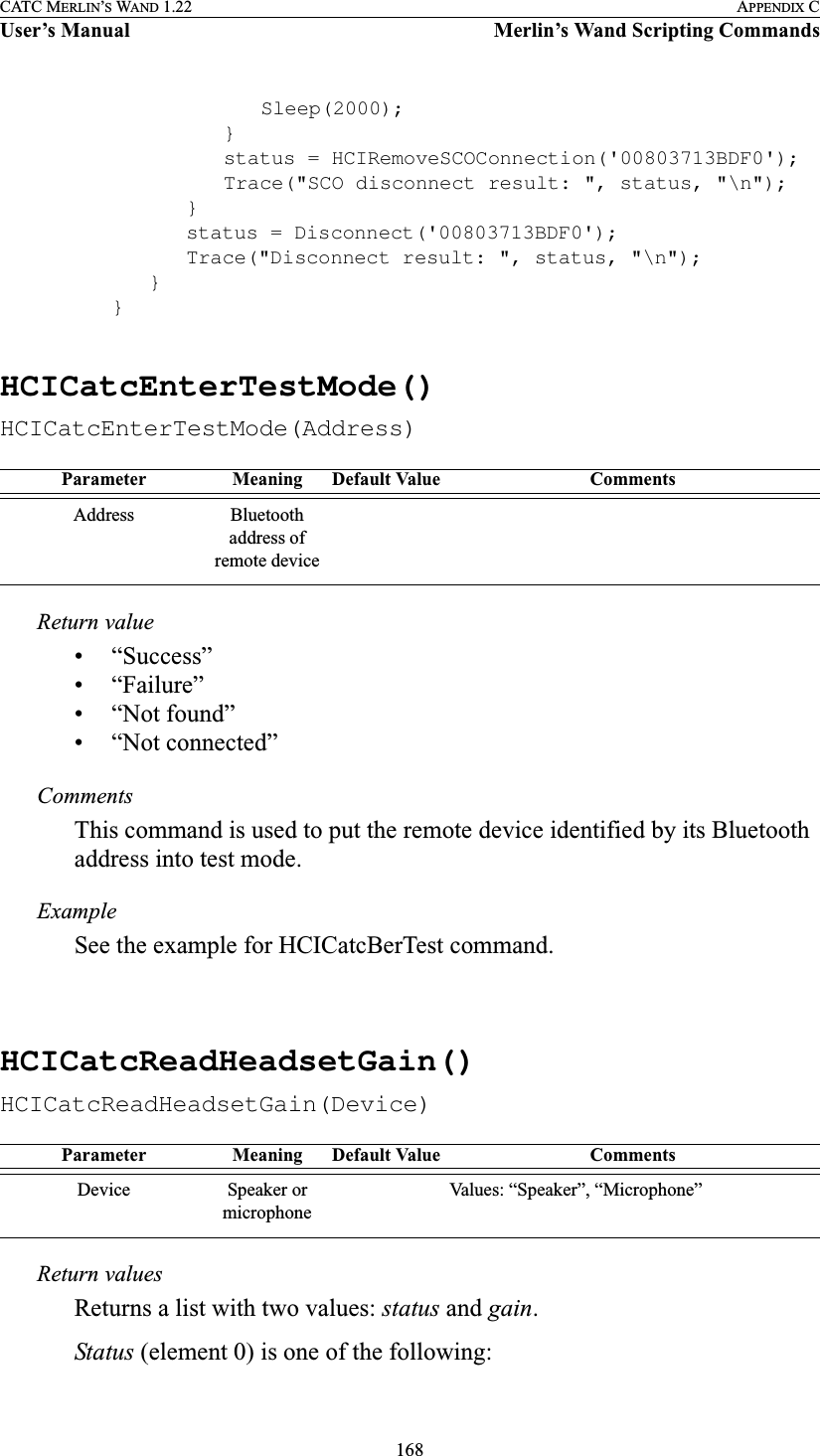 168CATC MERLIN’S WAND 1.22 APPENDIX CUser’s Manual Merlin’s Wand Scripting CommandsSleep(2000);}status = HCIRemoveSCOConnection(&apos;00803713BDF0&apos;);Trace(&quot;SCO disconnect result: &quot;, status, &quot;\n&quot;);}status = Disconnect(&apos;00803713BDF0&apos;);Trace(&quot;Disconnect result: &quot;, status, &quot;\n&quot;);}}HCICatcEnterTestMode()HCICatcEnterTestMode(Address)Return value• “Success”• “Failure”• “Not found”• “Not connected”CommentsThis command is used to put the remote device identified by its Bluetooth address into test mode.ExampleSee the example for HCICatcBerTest command.HCICatcReadHeadsetGain()HCICatcReadHeadsetGain(Device)Return valuesReturns a list with two values: status and gain.Status (element 0) is one of the following:Parameter Meaning Default Value CommentsAddress Bluetooth address of remote deviceParameter Meaning Default Value CommentsDevice Speaker or microphoneValues: “Speaker”, “Microphone”