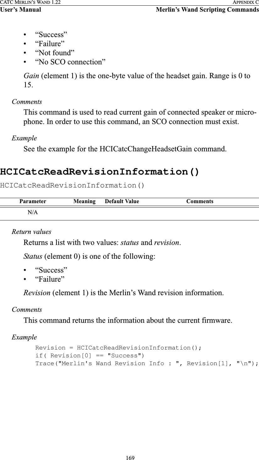  169CATC MERLIN’S WAND 1.22 APPENDIX CUser’s Manual Merlin’s Wand Scripting Commands• “Success”• “Failure”• “Not found”• “No SCO connection”Gain (element 1) is the one-byte value of the headset gain. Range is 0 to 15.CommentsThis command is used to read current gain of connected speaker or micro-phone. In order to use this command, an SCO connection must exist.ExampleSee the example for the HCICatcChangeHeadsetGain command.HCICatcReadRevisionInformation()HCICatcReadRevisionInformation()Return valuesReturns a list with two values: status and revision.Status (element 0) is one of the following:• “Success”• “Failure”Revision (element 1) is the Merlin’s Wand revision information.CommentsThis command returns the information about the current firmware.ExampleRevision = HCICatcReadRevisionInformation();if( Revision[0] == &quot;Success&quot;)Trace(&quot;Merlin&apos;s Wand Revision Info : &quot;, Revision[1], &quot;\n&quot;);Parameter Meaning Default Value CommentsN/A
