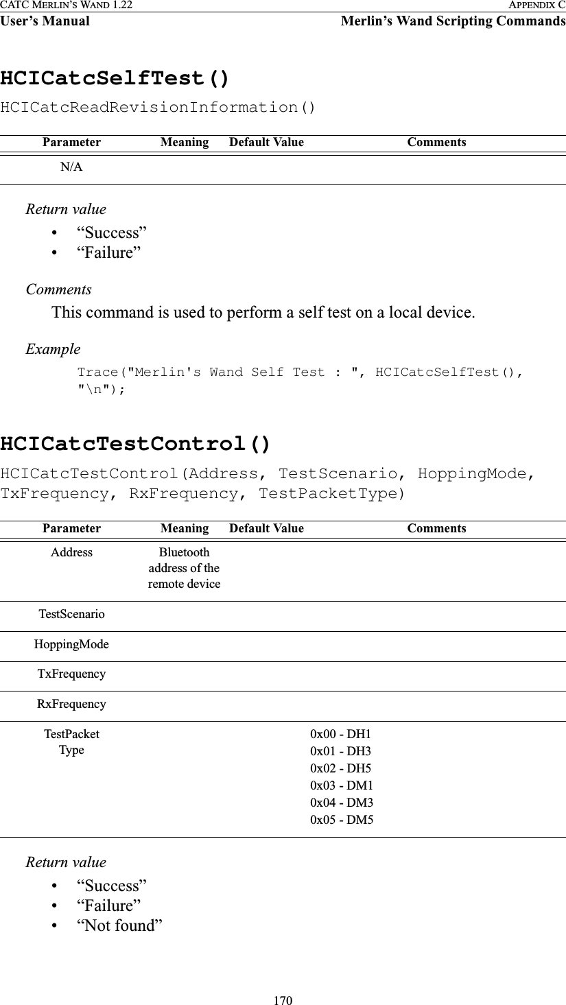 170CATC MERLIN’S WAND 1.22 APPENDIX CUser’s Manual Merlin’s Wand Scripting CommandsHCICatcSelfTest()HCICatcReadRevisionInformation()Return value• “Success”• “Failure”CommentsThis command is used to perform a self test on a local device.ExampleTrace(&quot;Merlin&apos;s Wand Self Test : &quot;, HCICatcSelfTest(), &quot;\n&quot;);HCICatcTestControl()HCICatcTestControl(Address, TestScenario, HoppingMode, TxFrequency, RxFrequency, TestPacketType)Return value• “Success”• “Failure”• “Not found”Parameter Meaning Default Value CommentsN/AParameter Meaning Default Value CommentsAddress Bluetooth address of the remote deviceTestScenarioHoppingModeTxFrequencyRxFrequencyTestPacketType0x00 - DH10x01 - DH30x02 - DH50x03 - DM10x04 - DM30x05 - DM5