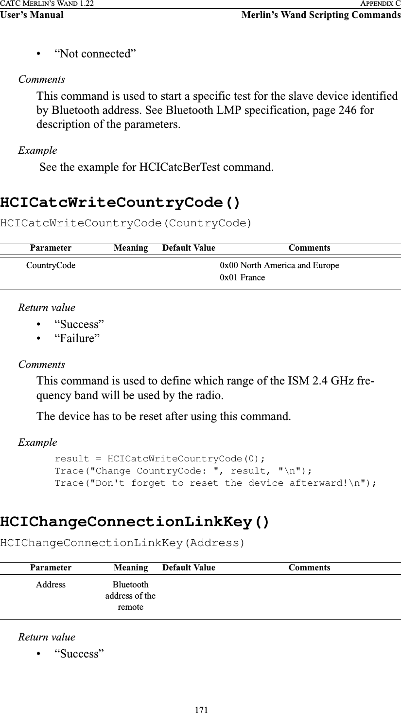  171CATC MERLIN’S WAND 1.22 APPENDIX CUser’s Manual Merlin’s Wand Scripting Commands• “Not connected”CommentsThis command is used to start a specific test for the slave device identified by Bluetooth address. See Bluetooth LMP specification, page 246 for description of the parameters.Example See the example for HCICatcBerTest command.HCICatcWriteCountryCode()HCICatcWriteCountryCode(CountryCode)Return value• “Success”• “Failure”CommentsThis command is used to define which range of the ISM 2.4 GHz fre-quency band will be used by the radio.The device has to be reset after using this command.Exampleresult = HCICatcWriteCountryCode(0);Trace(&quot;Change CountryCode: &quot;, result, &quot;\n&quot;);Trace(&quot;Don&apos;t forget to reset the device afterward!\n&quot;);HCIChangeConnectionLinkKey()HCIChangeConnectionLinkKey(Address)Return value• “Success”Parameter Meaning Default Value CommentsCountryCode 0x00 North America and Europe0x01 FranceParameter Meaning Default Value CommentsAddress Bluetooth address of the remote