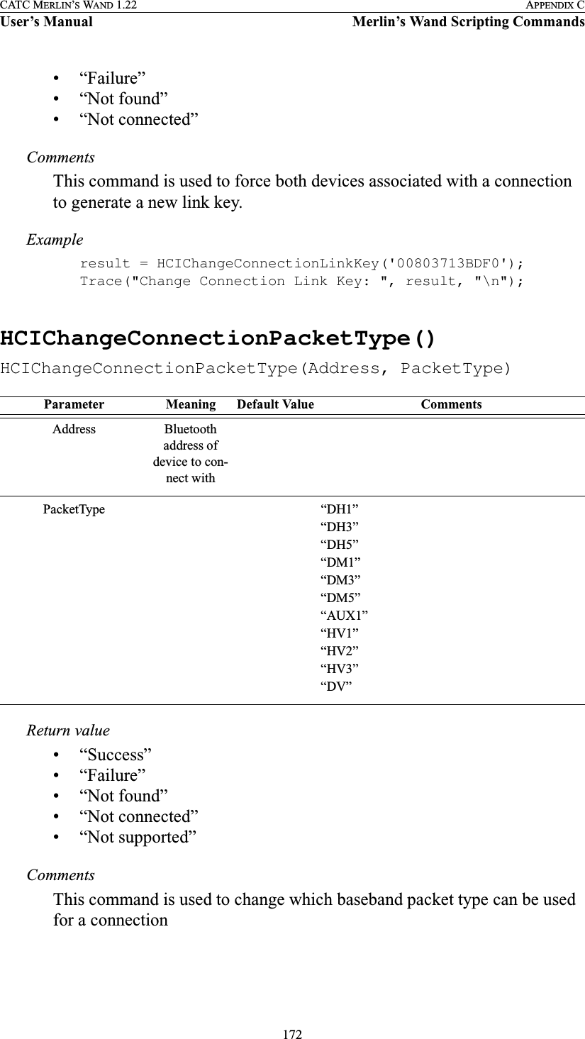 172CATC MERLIN’S WAND 1.22 APPENDIX CUser’s Manual Merlin’s Wand Scripting Commands• “Failure”• “Not found”• “Not connected”CommentsThis command is used to force both devices associated with a connection to generate a new link key.Exampleresult = HCIChangeConnectionLinkKey(&apos;00803713BDF0&apos;);Trace(&quot;Change Connection Link Key: &quot;, result, &quot;\n&quot;);HCIChangeConnectionPacketType()HCIChangeConnectionPacketType(Address, PacketType)Return value• “Success”• “Failure”• “Not found”• “Not connected”• “Not supported”CommentsThis command is used to change which baseband packet type can be used for a connectionParameter Meaning Default Value CommentsAddress Bluetooth address of device to con-nect withPacketType “DH1”“DH3”“DH5”“DM1”“DM3”“DM5”“AUX1”“HV1”“HV2”“HV3”“DV”