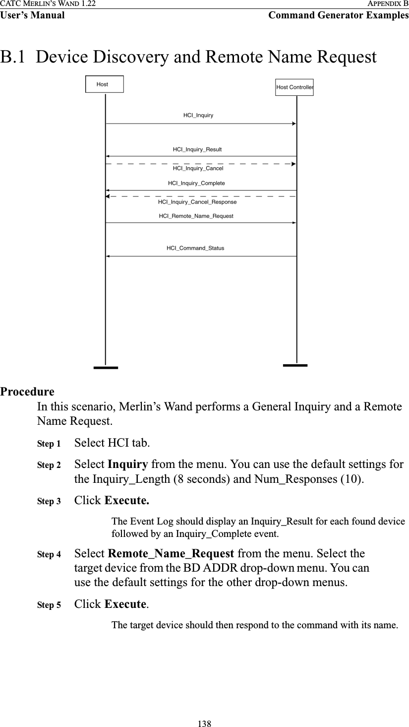 138CATC MERLIN’S WAND 1.22 APPENDIX BUser’s Manual Command Generator ExamplesB.1  Device Discovery and Remote Name RequestProcedureIn this scenario, Merlin’s Wand performs a General Inquiry and a Remote Name Request.Step 1 Select HCI tab.Step 2 Select Inquiry from the menu. You can use the default settings for the Inquiry_Length (8 seconds) and Num_Responses (10).Step 3 Click Execute.The Event Log should display an Inquiry_Result for each found device followed by an Inquiry_Complete event.Step 4 Select Remote_Name_Request from the menu. Select the target device from the BD ADDR drop-down menu. You can use the default settings for the other drop-down menus.Step 5 Click Execute.The target device should then respond to the command with its name. 