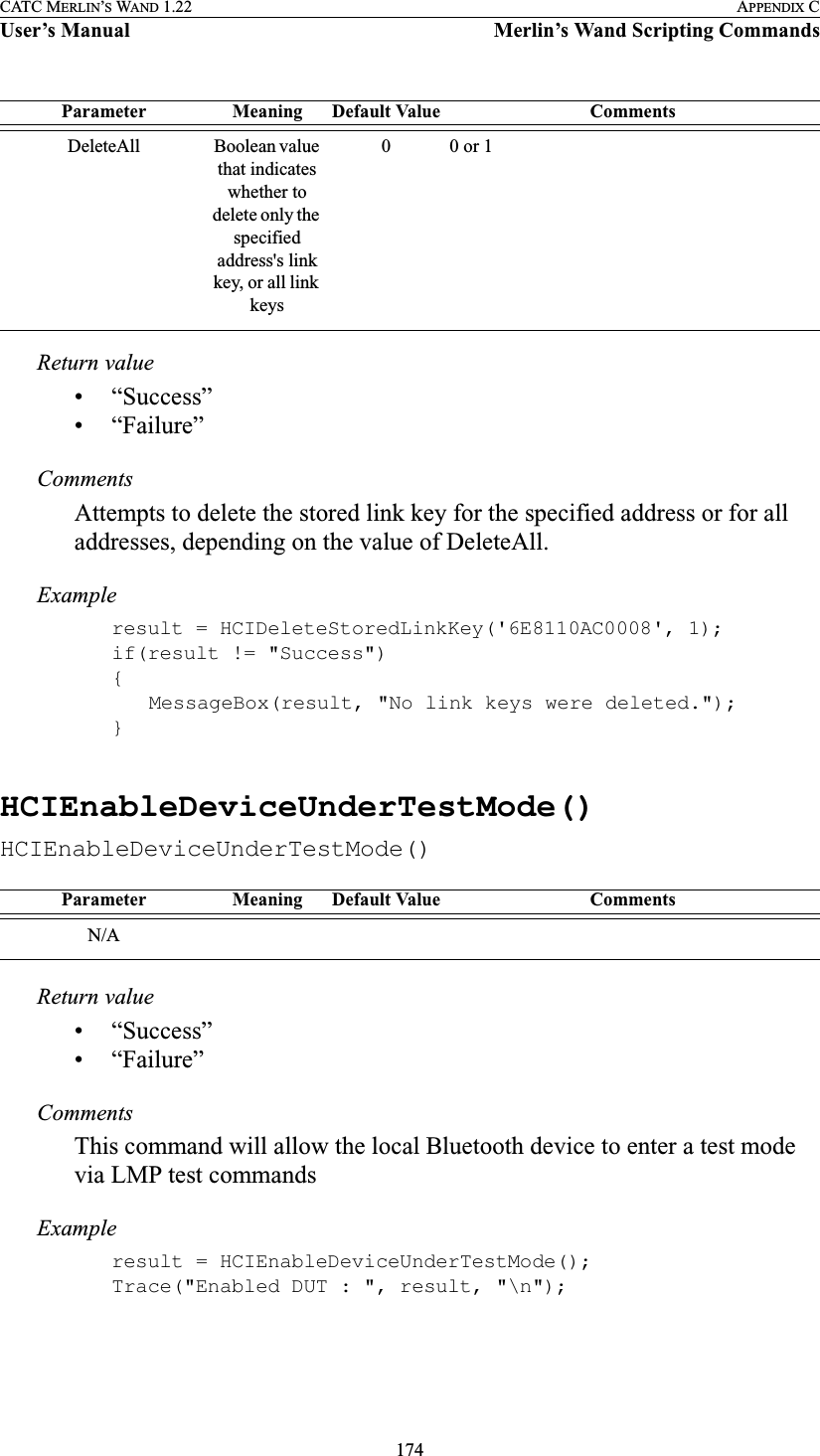 174CATC MERLIN’S WAND 1.22 APPENDIX CUser’s Manual Merlin’s Wand Scripting CommandsReturn value• “Success”• “Failure”CommentsAttempts to delete the stored link key for the specified address or for all addresses, depending on the value of DeleteAll.Exampleresult = HCIDeleteStoredLinkKey(&apos;6E8110AC0008&apos;, 1);if(result != &quot;Success&quot;){MessageBox(result, &quot;No link keys were deleted.&quot;);}HCIEnableDeviceUnderTestMode()HCIEnableDeviceUnderTestMode()Return value• “Success”• “Failure”CommentsThis command will allow the local Bluetooth device to enter a test mode via LMP test commandsExampleresult = HCIEnableDeviceUnderTestMode();Trace(&quot;Enabled DUT : &quot;, result, &quot;\n&quot;);DeleteAll Boolean value that indicates whether to delete only the specified address&apos;s link key, or all link keys00 or 1Parameter Meaning Default Value CommentsN/AParameter Meaning Default Value Comments