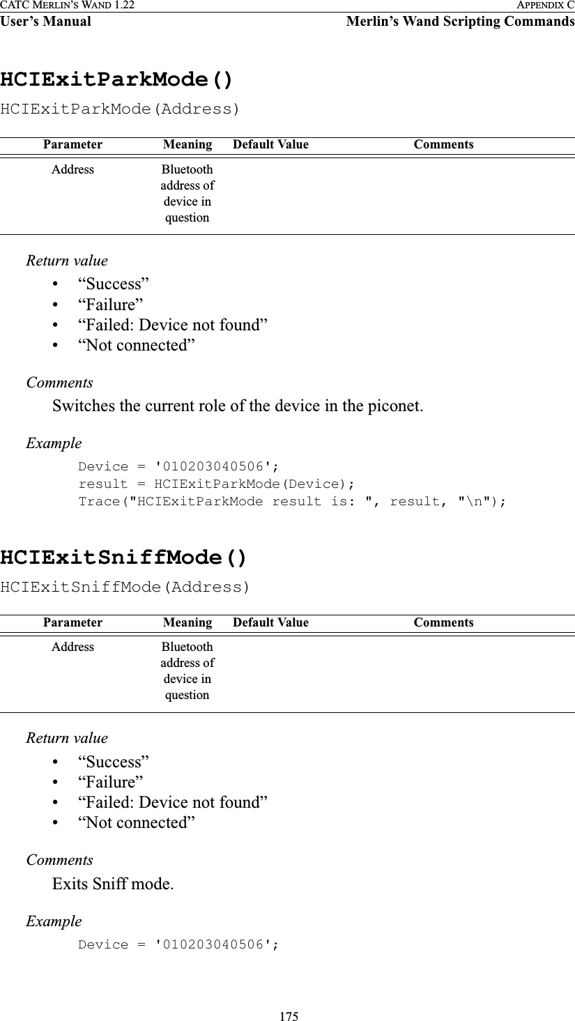  175CATC MERLIN’S WAND 1.22 APPENDIX CUser’s Manual Merlin’s Wand Scripting CommandsHCIExitParkMode()HCIExitParkMode(Address)Return value• “Success”• “Failure”• “Failed: Device not found”• “Not connected”CommentsSwitches the current role of the device in the piconet.ExampleDevice = &apos;010203040506&apos;;result = HCIExitParkMode(Device);Trace(&quot;HCIExitParkMode result is: &quot;, result, &quot;\n&quot;);HCIExitSniffMode()HCIExitSniffMode(Address)Return value• “Success”• “Failure”• “Failed: Device not found”• “Not connected”CommentsExits Sniff mode.ExampleDevice = &apos;010203040506&apos;;Parameter Meaning Default Value CommentsAddress Bluetooth address of device in questionParameter Meaning Default Value CommentsAddress Bluetooth address of device in question