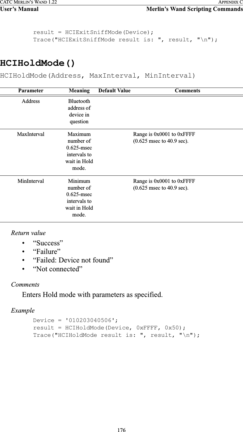 176CATC MERLIN’S WAND 1.22 APPENDIX CUser’s Manual Merlin’s Wand Scripting Commandsresult = HCIExitSniffMode(Device);Trace(&quot;HCIExitSniffMode result is: &quot;, result, &quot;\n&quot;);HCIHoldMode()HCIHoldMode(Address, MaxInterval, MinInterval)Return value• “Success”• “Failure”• “Failed: Device not found”• “Not connected”CommentsEnters Hold mode with parameters as specified.ExampleDevice = &apos;010203040506&apos;;result = HCIHoldMode(Device, 0xFFFF, 0x50);Trace(&quot;HCIHoldMode result is: &quot;, result, &quot;\n&quot;);Parameter Meaning Default Value CommentsAddress Bluetooth address of device in questionMaxInterval Maximum number of 0.625-msec intervals to wait in Hold mode.Range is 0x0001 to 0xFFFF (0.625 msec to 40.9 sec).MinInterval Minimum number of 0.625-msec intervals to wait in Hold mode.Range is 0x0001 to 0xFFFF (0.625 msec to 40.9 sec).