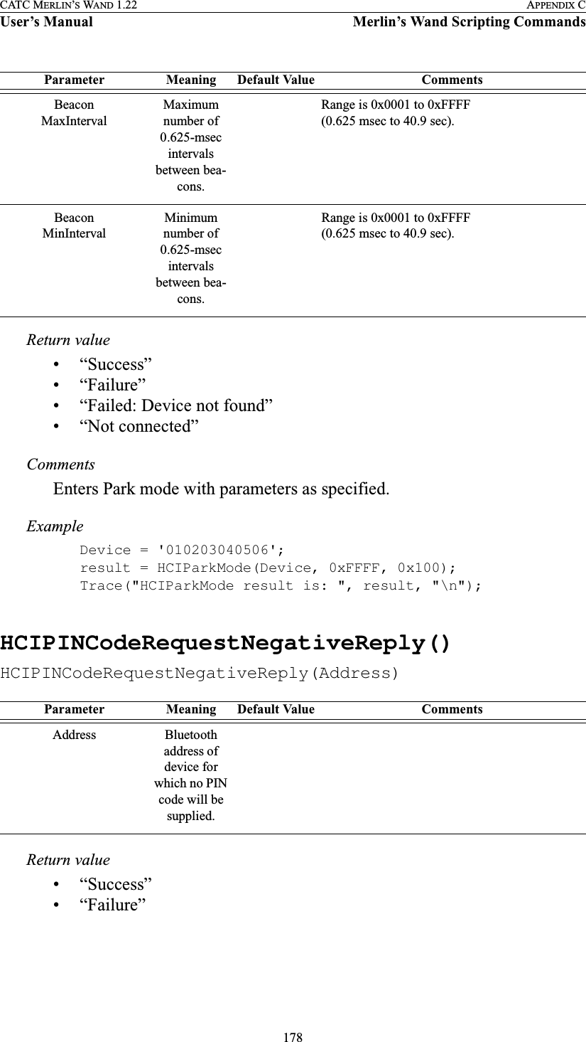 178CATC MERLIN’S WAND 1.22 APPENDIX CUser’s Manual Merlin’s Wand Scripting CommandsReturn value• “Success”• “Failure”• “Failed: Device not found”• “Not connected”CommentsEnters Park mode with parameters as specified.ExampleDevice = &apos;010203040506&apos;;result = HCIParkMode(Device, 0xFFFF, 0x100);Trace(&quot;HCIParkMode result is: &quot;, result, &quot;\n&quot;);HCIPINCodeRequestNegativeReply()HCIPINCodeRequestNegativeReply(Address)Return value• “Success”• “Failure”BeaconMaxIntervalMaximum number of 0.625-msec intervals between bea-cons.Range is 0x0001 to 0xFFFF (0.625 msec to 40.9 sec).BeaconMinIntervalMinimum number of 0.625-msec intervals between bea-cons.Range is 0x0001 to 0xFFFF (0.625 msec to 40.9 sec).Parameter Meaning Default Value CommentsAddress Bluetooth address of device for which no PIN code will be supplied.Parameter Meaning Default Value Comments