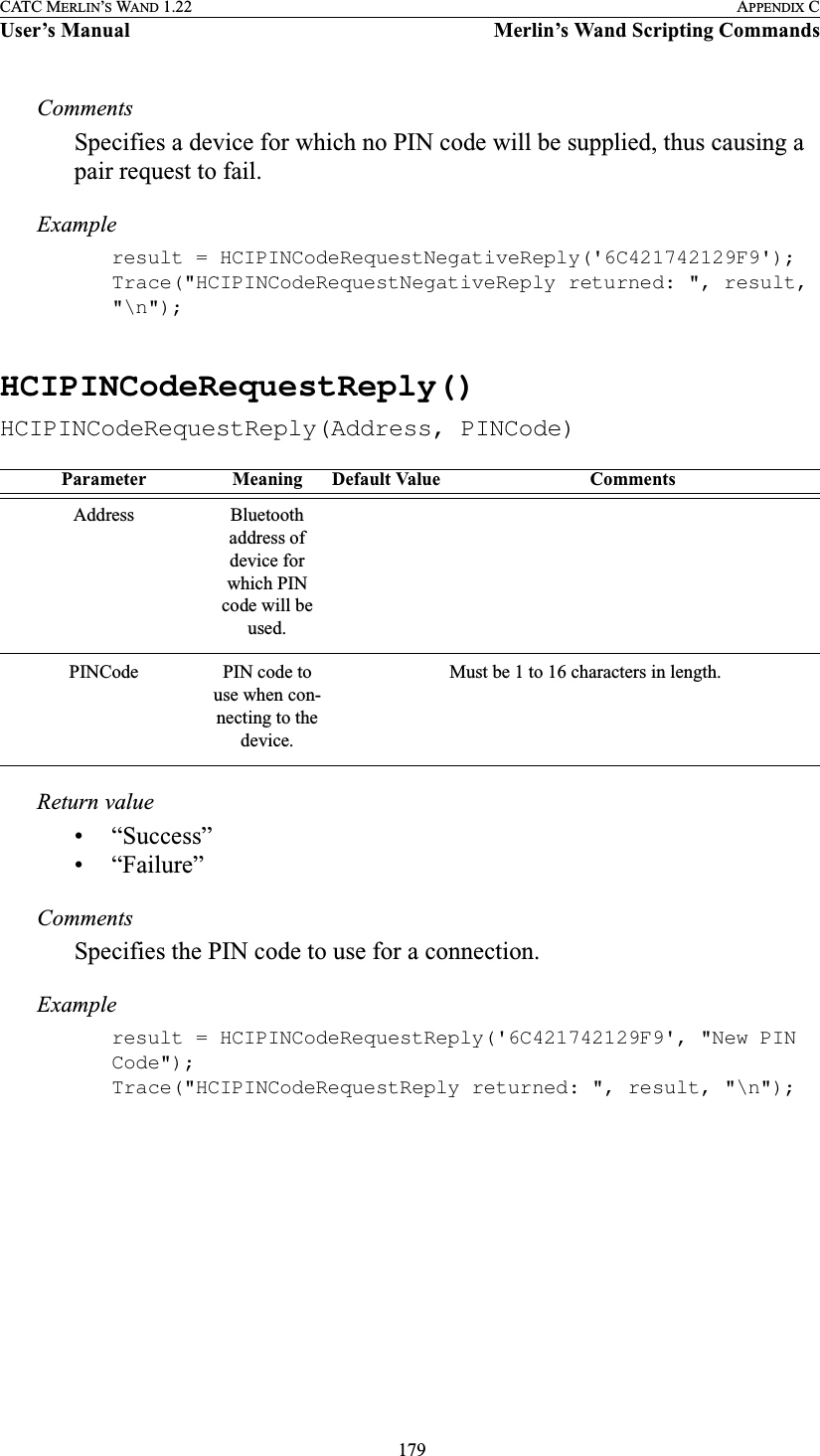  179CATC MERLIN’S WAND 1.22 APPENDIX CUser’s Manual Merlin’s Wand Scripting CommandsCommentsSpecifies a device for which no PIN code will be supplied, thus causing a pair request to fail.Exampleresult = HCIPINCodeRequestNegativeReply(&apos;6C421742129F9&apos;);Trace(&quot;HCIPINCodeRequestNegativeReply returned: &quot;, result, &quot;\n&quot;);HCIPINCodeRequestReply()HCIPINCodeRequestReply(Address, PINCode)Return value• “Success”• “Failure”CommentsSpecifies the PIN code to use for a connection.Exampleresult = HCIPINCodeRequestReply(&apos;6C421742129F9&apos;, &quot;New PIN Code&quot;);Trace(&quot;HCIPINCodeRequestReply returned: &quot;, result, &quot;\n&quot;);Parameter Meaning Default Value CommentsAddress Bluetooth address of device for which PIN code will be used.PINCode PIN code to use when con-necting to the device.Must be 1 to 16 characters in length.