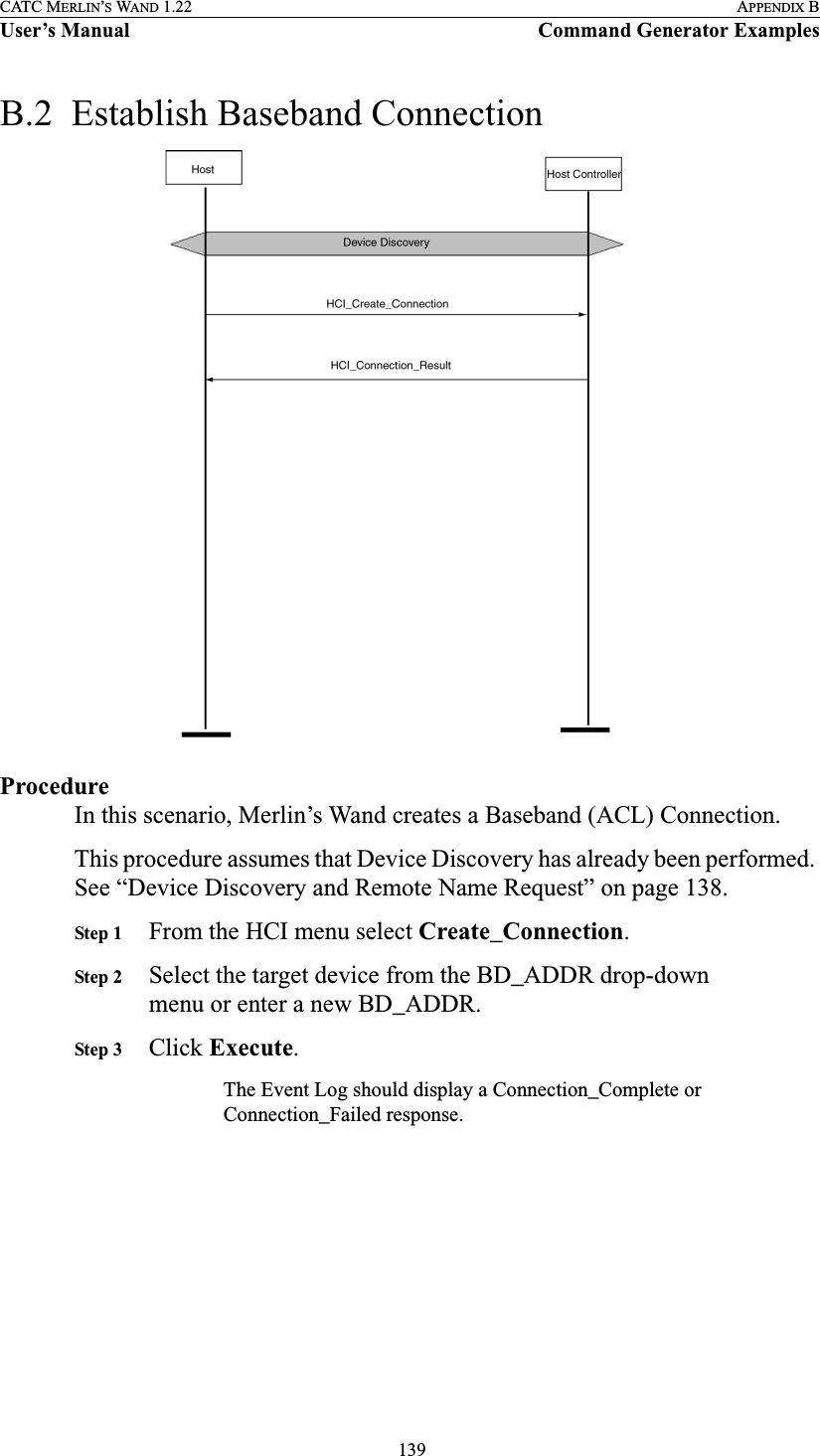  139CATC MERLIN’S WAND 1.22 APPENDIX BUser’s Manual Command Generator ExamplesB.2  Establish Baseband ConnectionProcedureIn this scenario, Merlin’s Wand creates a Baseband (ACL) Connection.This procedure assumes that Device Discovery has already been performed. See “Device Discovery and Remote Name Request” on page 138.Step 1 From the HCI menu select Create_Connection.Step 2 Select the target device from the BD_ADDR drop-down menu or enter a new BD_ADDR.Step 3 Click Execute.The Event Log should display a Connection_Complete or Connection_Failed response.