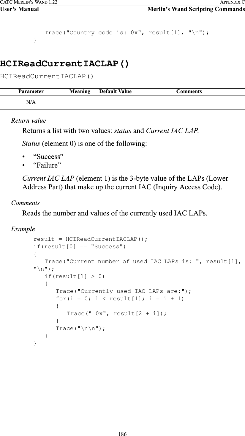 186CATC MERLIN’S WAND 1.22 APPENDIX CUser’s Manual Merlin’s Wand Scripting CommandsTrace(&quot;Country code is: 0x&quot;, result[1], &quot;\n&quot;);}HCIReadCurrentIACLAP()HCIReadCurrentIACLAP()Return valueReturns a list with two values: status and Current IAC LAP.Status (element 0) is one of the following:• “Success”• “Failure”Current IAC LAP (element 1) is the 3-byte value of the LAPs (Lower Address Part) that make up the current IAC (Inquiry Access Code).CommentsReads the number and values of the currently used IAC LAPs.Exampleresult = HCIReadCurrentIACLAP();if(result[0] == &quot;Success&quot;){Trace(&quot;Current number of used IAC LAPs is: &quot;, result[1], &quot;\n&quot;);if(result[1] &gt; 0){Trace(&quot;Currently used IAC LAPs are:&quot;);for(i = 0; i &lt; result[1]; i = i + 1){Trace(&quot; 0x&quot;, result[2 + i]);}Trace(&quot;\n\n&quot;);}}Parameter Meaning Default Value CommentsN/A