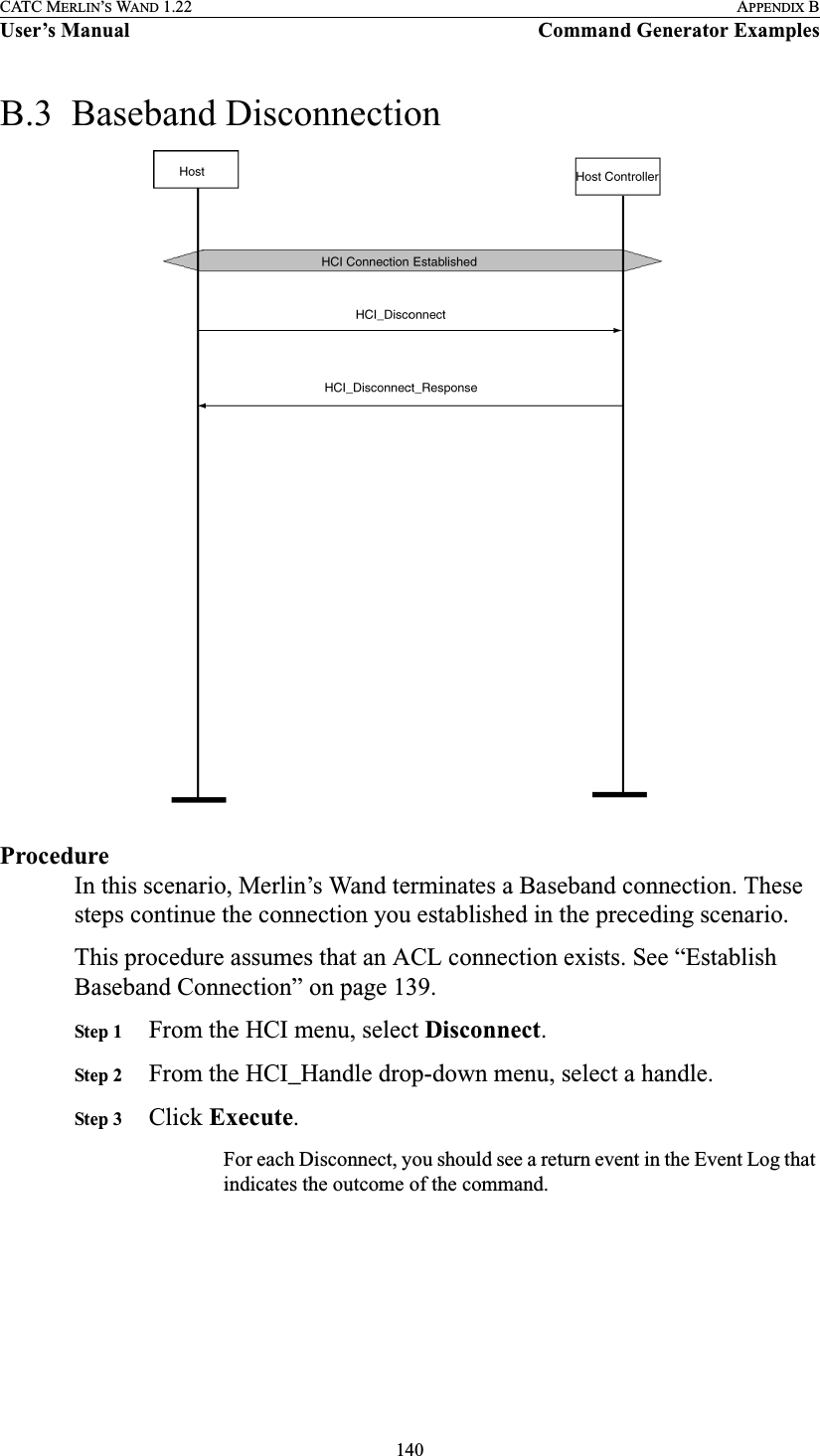 140CATC MERLIN’S WAND 1.22 APPENDIX BUser’s Manual Command Generator ExamplesB.3  Baseband DisconnectionProcedureIn this scenario, Merlin’s Wand terminates a Baseband connection. These steps continue the connection you established in the preceding scenario.This procedure assumes that an ACL connection exists. See “Establish Baseband Connection” on page 139.Step 1 From the HCI menu, select Disconnect.Step 2 From the HCI_Handle drop-down menu, select a handle.Step 3 Click Execute.For each Disconnect, you should see a return event in the Event Log that indicates the outcome of the command.