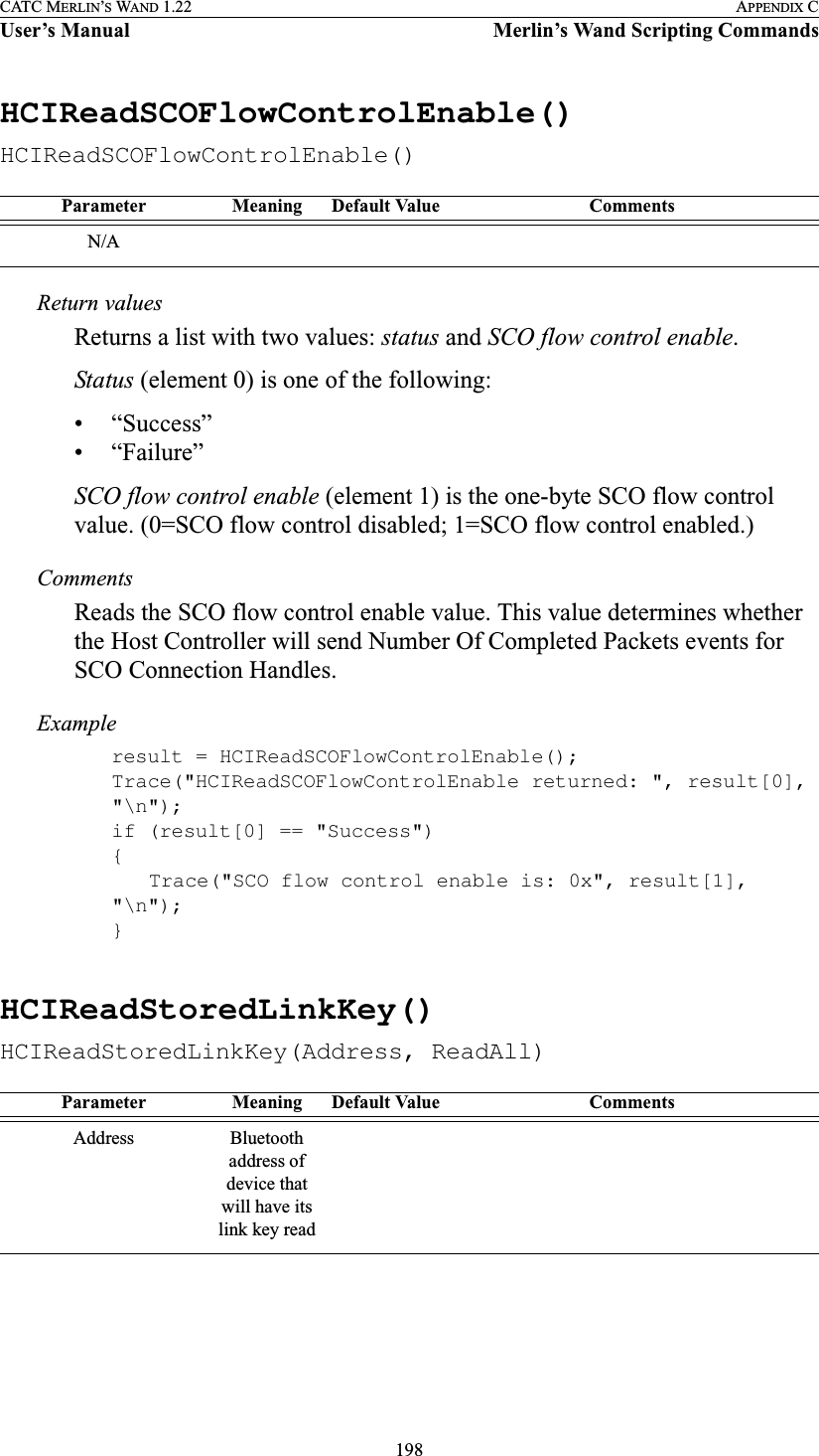 198CATC MERLIN’S WAND 1.22 APPENDIX CUser’s Manual Merlin’s Wand Scripting CommandsHCIReadSCOFlowControlEnable()HCIReadSCOFlowControlEnable()Return valuesReturns a list with two values: status and SCO flow control enable.Status (element 0) is one of the following:• “Success”• “Failure”SCO flow control enable (element 1) is the one-byte SCO flow control value. (0=SCO flow control disabled; 1=SCO flow control enabled.)CommentsReads the SCO flow control enable value. This value determines whether the Host Controller will send Number Of Completed Packets events for SCO Connection Handles.Exampleresult = HCIReadSCOFlowControlEnable();Trace(&quot;HCIReadSCOFlowControlEnable returned: &quot;, result[0], &quot;\n&quot;);if (result[0] == &quot;Success&quot;){Trace(&quot;SCO flow control enable is: 0x&quot;, result[1], &quot;\n&quot;);}HCIReadStoredLinkKey()HCIReadStoredLinkKey(Address, ReadAll)Parameter Meaning Default Value CommentsN/AParameter Meaning Default Value CommentsAddress Bluetooth address of device that will have its link key read
