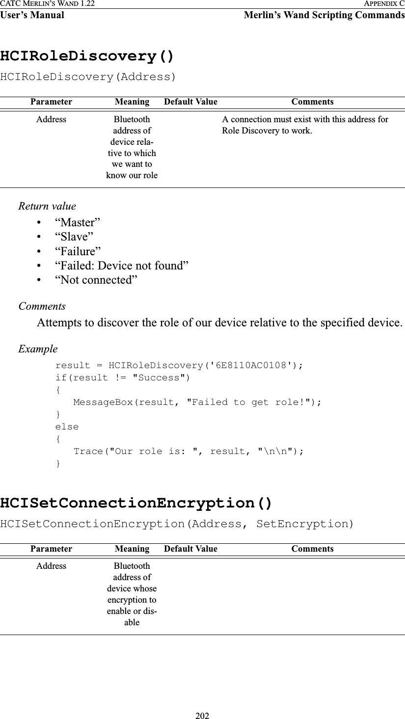 202CATC MERLIN’S WAND 1.22 APPENDIX CUser’s Manual Merlin’s Wand Scripting CommandsHCIRoleDiscovery()HCIRoleDiscovery(Address)Return value• “Master”• “Slave”• “Failure”• “Failed: Device not found”• “Not connected”CommentsAttempts to discover the role of our device relative to the specified device.Exampleresult = HCIRoleDiscovery(&apos;6E8110AC0108&apos;);if(result != &quot;Success&quot;){MessageBox(result, &quot;Failed to get role!&quot;);}else{Trace(&quot;Our role is: &quot;, result, &quot;\n\n&quot;);}HCISetConnectionEncryption()HCISetConnectionEncryption(Address, SetEncryption)Parameter Meaning Default Value CommentsAddress Bluetooth address of device rela-tive to which we want to know our roleA connection must exist with this address for Role Discovery to work.Parameter Meaning Default Value CommentsAddress Bluetooth address of device whose encryption to enable or dis-able