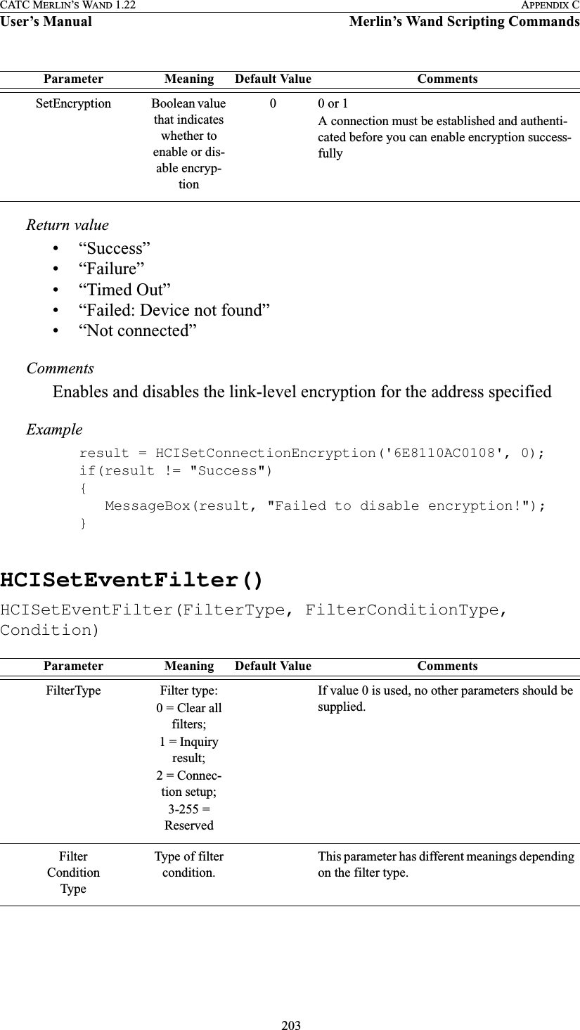  203CATC MERLIN’S WAND 1.22 APPENDIX CUser’s Manual Merlin’s Wand Scripting CommandsReturn value• “Success”• “Failure”• “Timed Out”• “Failed: Device not found”• “Not connected”CommentsEnables and disables the link-level encryption for the address specifiedExampleresult = HCISetConnectionEncryption(&apos;6E8110AC0108&apos;, 0);if(result != &quot;Success&quot;){MessageBox(result, &quot;Failed to disable encryption!&quot;);}HCISetEventFilter()HCISetEventFilter(FilterType, FilterConditionType, Condition)SetEncryption Boolean value that indicates whether to enable or dis-able encryp-tion00 or 1A connection must be established and authenti-cated before you can enable encryption success-fullyParameter Meaning Default Value CommentsFilterType Filter type:0 = Clear all filters;1 = Inquiry result;2 = Connec-tion setup;3-255 = ReservedIf value 0 is used, no other parameters should be supplied.FilterConditionTypeType of filter condition.This parameter has different meanings depending on the filter type.Parameter Meaning Default Value Comments