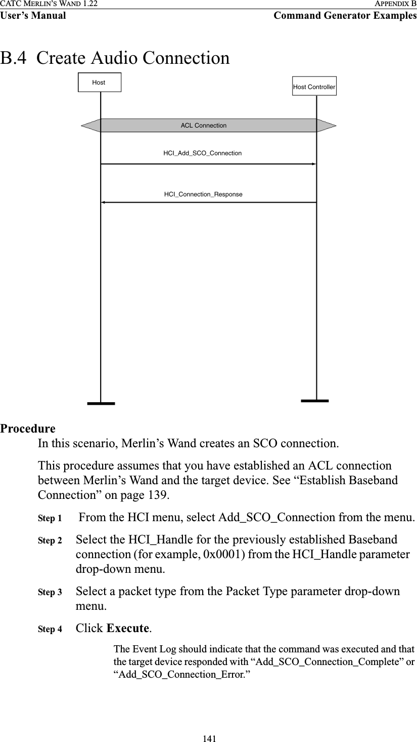  141CATC MERLIN’S WAND 1.22 APPENDIX BUser’s Manual Command Generator ExamplesB.4  Create Audio ConnectionProcedureIn this scenario, Merlin’s Wand creates an SCO connection.This procedure assumes that you have established an ACL connection between Merlin’s Wand and the target device. See “Establish Baseband Connection” on page 139.Step 1  From the HCI menu, select Add_SCO_Connection from the menu.Step 2 Select the HCI_Handle for the previously established Baseband connection (for example, 0x0001) from the HCI_Handle parameter drop-down menu.Step 3 Select a packet type from the Packet Type parameter drop-down menu.Step 4 Click Execute.The Event Log should indicate that the command was executed and that the target device responded with “Add_SCO_Connection_Complete” or “Add_SCO_Connection_Error.”