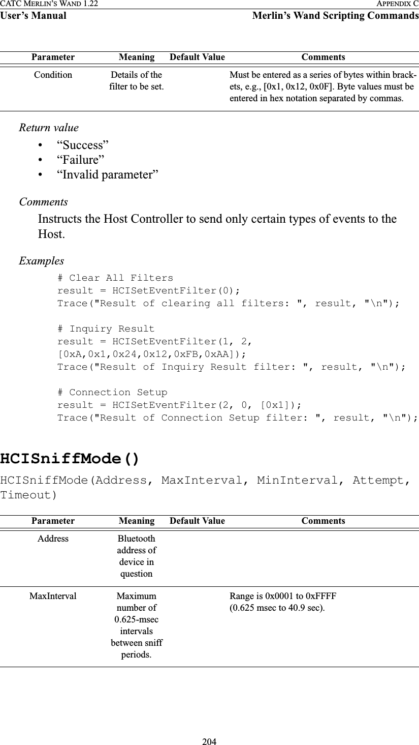 204CATC MERLIN’S WAND 1.22 APPENDIX CUser’s Manual Merlin’s Wand Scripting CommandsReturn value• “Success”• “Failure”• “Invalid parameter”CommentsInstructs the Host Controller to send only certain types of events to the Host.Examples# Clear All Filtersresult = HCISetEventFilter(0);Trace(&quot;Result of clearing all filters: &quot;, result, &quot;\n&quot;);# Inquiry Resultresult = HCISetEventFilter(1, 2, [0xA,0x1,0x24,0x12,0xFB,0xAA]);Trace(&quot;Result of Inquiry Result filter: &quot;, result, &quot;\n&quot;);# Connection Setupresult = HCISetEventFilter(2, 0, [0x1]);Trace(&quot;Result of Connection Setup filter: &quot;, result, &quot;\n&quot;);HCISniffMode()HCISniffMode(Address, MaxInterval, MinInterval, Attempt, Timeout)Condition Details of the filter to be set.Must be entered as a series of bytes within brack-ets, e.g., [0x1, 0x12, 0x0F]. Byte values must be entered in hex notation separated by commas.Parameter Meaning Default Value CommentsAddress Bluetooth address of device in questionMaxInterval Maximum number of 0.625-msec intervals between sniff periods.Range is 0x0001 to 0xFFFF (0.625 msec to 40.9 sec).Parameter Meaning Default Value Comments