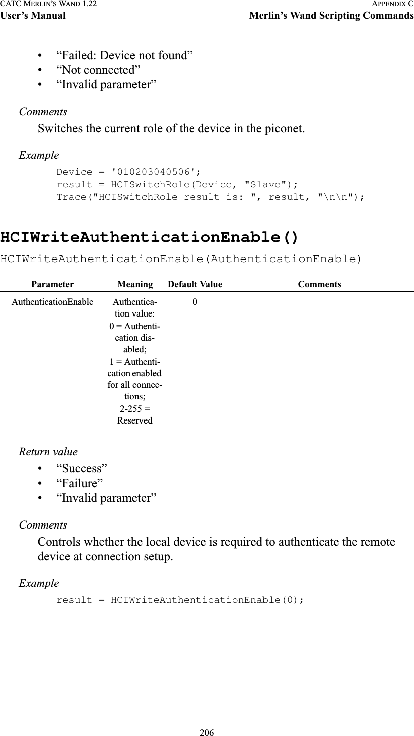 206CATC MERLIN’S WAND 1.22 APPENDIX CUser’s Manual Merlin’s Wand Scripting Commands• “Failed: Device not found”• “Not connected”• “Invalid parameter”CommentsSwitches the current role of the device in the piconet.ExampleDevice = &apos;010203040506&apos;;result = HCISwitchRole(Device, &quot;Slave&quot;);Trace(&quot;HCISwitchRole result is: &quot;, result, &quot;\n\n&quot;);HCIWriteAuthenticationEnable()HCIWriteAuthenticationEnable(AuthenticationEnable)Return value• “Success”• “Failure”• “Invalid parameter”CommentsControls whether the local device is required to authenticate the remote device at connection setup.Exampleresult = HCIWriteAuthenticationEnable(0);Parameter Meaning Default Value CommentsAuthenticationEnable Authentica-tion value:0 = Authenti-cation dis-abled;1 = Authenti-cation enabled for all connec-tions;2-255 = Reserved0