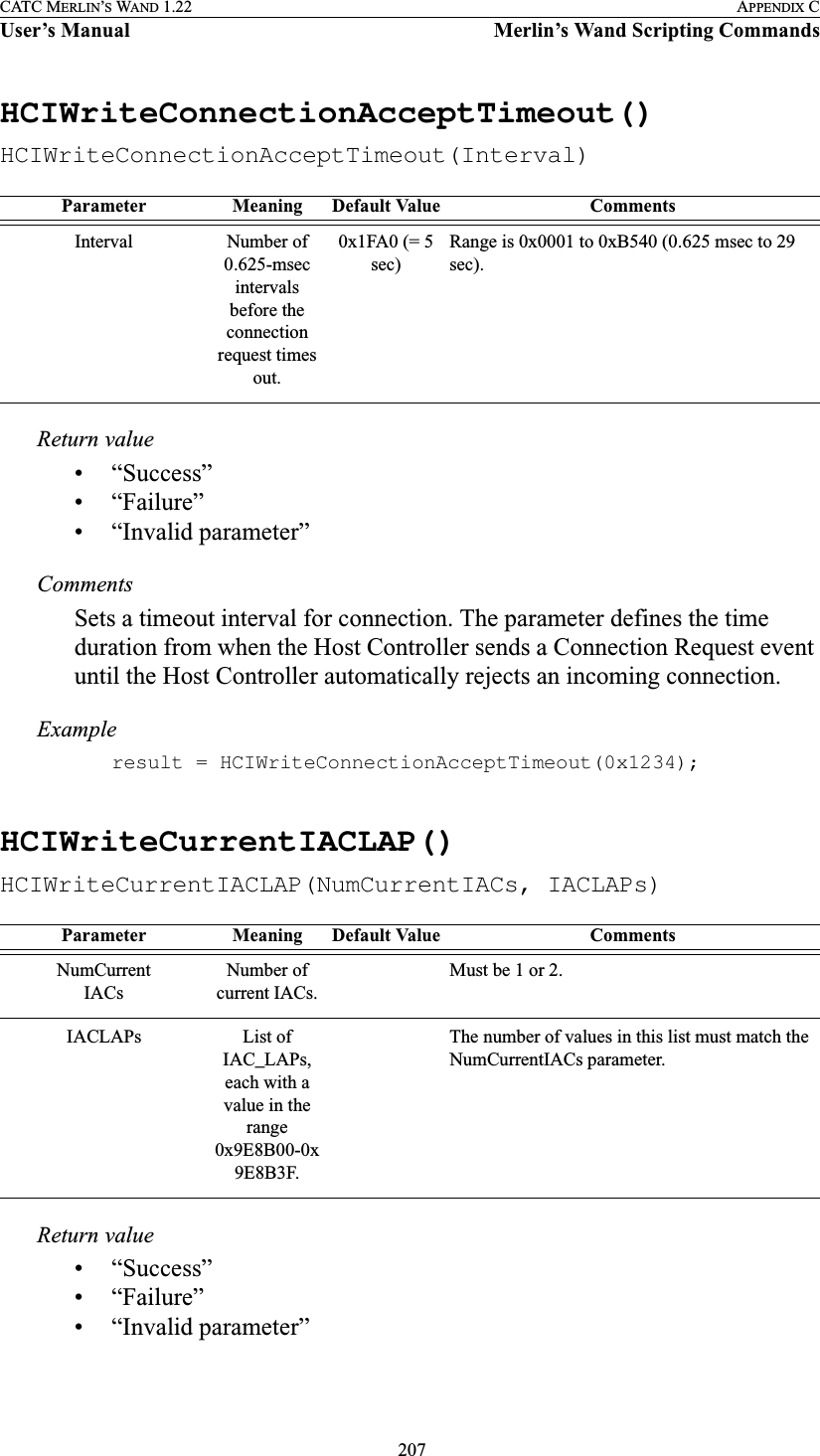  207CATC MERLIN’S WAND 1.22 APPENDIX CUser’s Manual Merlin’s Wand Scripting CommandsHCIWriteConnectionAcceptTimeout()HCIWriteConnectionAcceptTimeout(Interval)Return value• “Success”• “Failure”• “Invalid parameter”CommentsSets a timeout interval for connection. The parameter defines the time duration from when the Host Controller sends a Connection Request event until the Host Controller automatically rejects an incoming connection.Exampleresult = HCIWriteConnectionAcceptTimeout(0x1234);HCIWriteCurrentIACLAP()HCIWriteCurrentIACLAP(NumCurrentIACs, IACLAPs)Return value• “Success”• “Failure”• “Invalid parameter”Parameter Meaning Default Value CommentsInterval Number of 0.625-msec intervals before the connection request times out.0x1FA0 (= 5 sec)Range is 0x0001 to 0xB540 (0.625 msec to 29 sec).Parameter Meaning Default Value CommentsNumCurrentIACsNumber of current IACs.Must be 1 or 2.IACLAPs List of IAC_LAPs, each with a value in the range 0x9E8B00-0x9E8B3F. The number of values in this list must match the NumCurrentIACs parameter. 