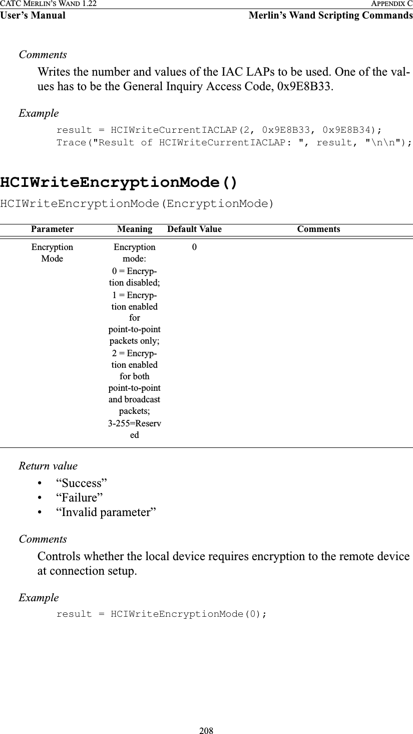 208CATC MERLIN’S WAND 1.22 APPENDIX CUser’s Manual Merlin’s Wand Scripting CommandsCommentsWrites the number and values of the IAC LAPs to be used. One of the val-ues has to be the General Inquiry Access Code, 0x9E8B33.Exampleresult = HCIWriteCurrentIACLAP(2, 0x9E8B33, 0x9E8B34);Trace(&quot;Result of HCIWriteCurrentIACLAP: &quot;, result, &quot;\n\n&quot;);HCIWriteEncryptionMode()HCIWriteEncryptionMode(EncryptionMode)Return value• “Success”• “Failure”• “Invalid parameter”CommentsControls whether the local device requires encryption to the remote device at connection setup.Exampleresult = HCIWriteEncryptionMode(0);Parameter Meaning Default Value CommentsEncryptionModeEncryption mode:0 = Encryp-tion disabled;1 = Encryp-tion enabled for point-to-point packets only;2 = Encryp-tion enabled for both point-to-point and broadcast packets;3-255=Reserved0