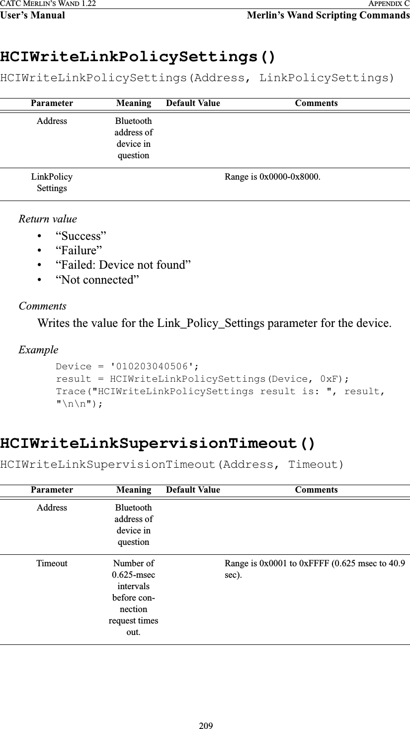  209CATC MERLIN’S WAND 1.22 APPENDIX CUser’s Manual Merlin’s Wand Scripting CommandsHCIWriteLinkPolicySettings()HCIWriteLinkPolicySettings(Address, LinkPolicySettings)Return value• “Success”• “Failure”• “Failed: Device not found”• “Not connected”CommentsWrites the value for the Link_Policy_Settings parameter for the device.ExampleDevice = &apos;010203040506&apos;;result = HCIWriteLinkPolicySettings(Device, 0xF);Trace(&quot;HCIWriteLinkPolicySettings result is: &quot;, result, &quot;\n\n&quot;);HCIWriteLinkSupervisionTimeout()HCIWriteLinkSupervisionTimeout(Address, Timeout)Parameter Meaning Default Value CommentsAddress Bluetooth address of device in questionLinkPolicySettingsRange is 0x0000-0x8000.Parameter Meaning Default Value CommentsAddress Bluetooth address of device in questionTimeout Number of 0.625-msec intervals before con-nection request times out.Range is 0x0001 to 0xFFFF (0.625 msec to 40.9 sec).