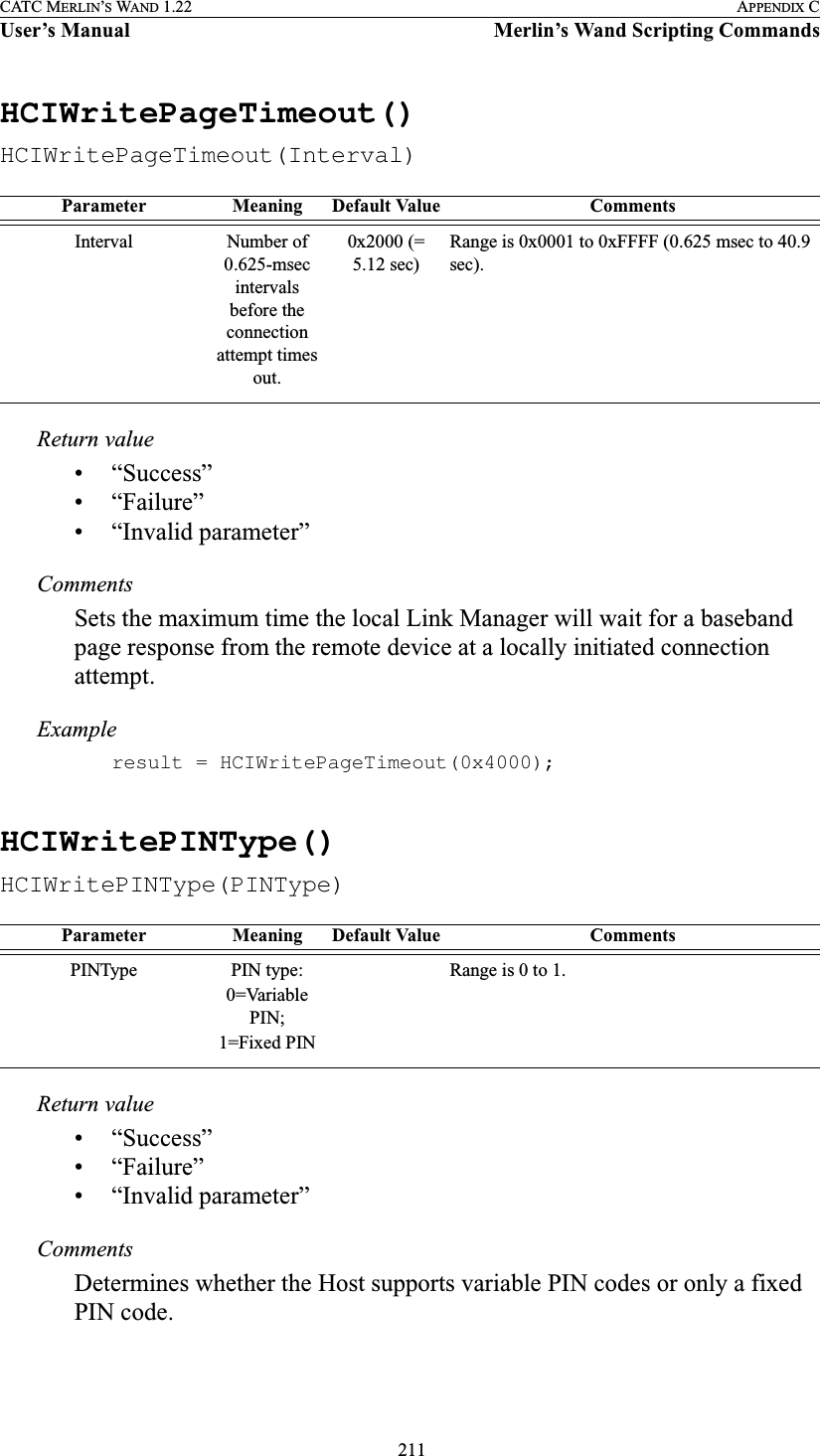  211CATC MERLIN’S WAND 1.22 APPENDIX CUser’s Manual Merlin’s Wand Scripting CommandsHCIWritePageTimeout()HCIWritePageTimeout(Interval)Return value• “Success”• “Failure”• “Invalid parameter”CommentsSets the maximum time the local Link Manager will wait for a baseband page response from the remote device at a locally initiated connection attempt.Exampleresult = HCIWritePageTimeout(0x4000);HCIWritePINType()HCIWritePINType(PINType)Return value• “Success”• “Failure”• “Invalid parameter”CommentsDetermines whether the Host supports variable PIN codes or only a fixed PIN code.Parameter Meaning Default Value CommentsInterval Number of 0.625-msec intervals before the connection attempt times out.0x2000 (= 5.12 sec)Range is 0x0001 to 0xFFFF (0.625 msec to 40.9 sec).Parameter Meaning Default Value CommentsPINType PIN type:0=Variable PIN;1=Fixed PINRange is 0 to 1.