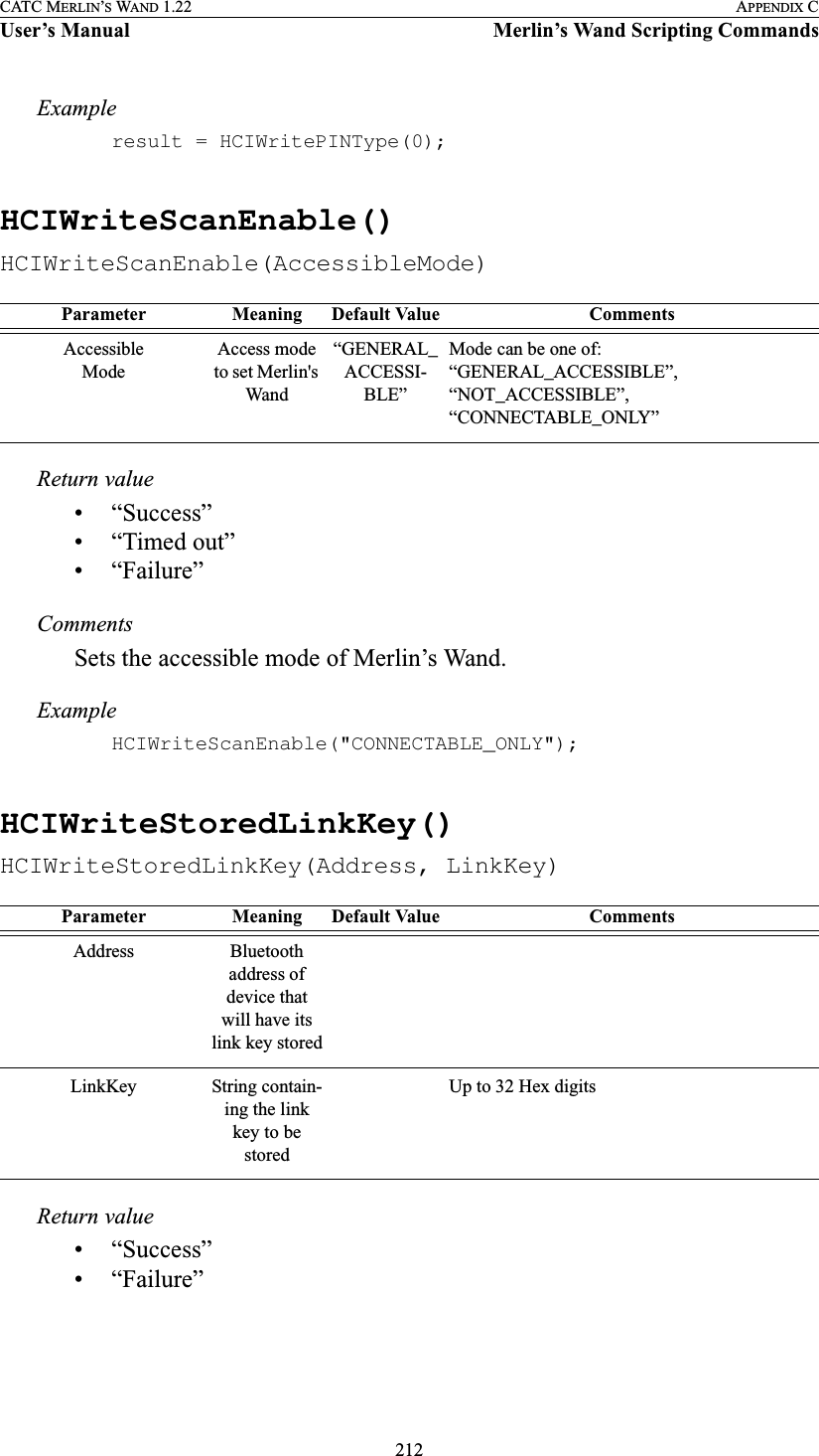 212CATC MERLIN’S WAND 1.22 APPENDIX CUser’s Manual Merlin’s Wand Scripting CommandsExampleresult = HCIWritePINType(0);HCIWriteScanEnable()HCIWriteScanEnable(AccessibleMode)Return value• “Success”• “Timed out”• “Failure”CommentsSets the accessible mode of Merlin’s Wand.ExampleHCIWriteScanEnable(&quot;CONNECTABLE_ONLY&quot;);HCIWriteStoredLinkKey()HCIWriteStoredLinkKey(Address, LinkKey)Return value• “Success”• “Failure”Parameter Meaning Default Value CommentsAccessibleModeAccess mode to set Merlin&apos;s Wand“GENERAL_ACCESSI-BLE”Mode can be one of: “GENERAL_ACCESSIBLE”, “NOT_ACCESSIBLE”, “CONNECTABLE_ONLY”Parameter Meaning Default Value CommentsAddress Bluetooth address of device that will have its link key storedLinkKey String contain-ing the link key to be storedUp to 32 Hex digits