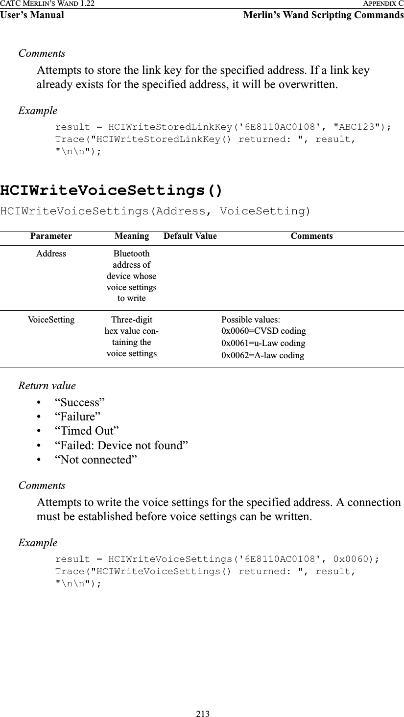  213CATC MERLIN’S WAND 1.22 APPENDIX CUser’s Manual Merlin’s Wand Scripting CommandsCommentsAttempts to store the link key for the specified address. If a link key already exists for the specified address, it will be overwritten.Exampleresult = HCIWriteStoredLinkKey(&apos;6E8110AC0108&apos;, &quot;ABC123&quot;);Trace(&quot;HCIWriteStoredLinkKey() returned: &quot;, result, &quot;\n\n&quot;);HCIWriteVoiceSettings()HCIWriteVoiceSettings(Address, VoiceSetting)Return value• “Success”• “Failure”• “Timed Out”• “Failed: Device not found”• “Not connected”CommentsAttempts to write the voice settings for the specified address. A connection must be established before voice settings can be written.Exampleresult = HCIWriteVoiceSettings(&apos;6E8110AC0108&apos;, 0x0060);Trace(&quot;HCIWriteVoiceSettings() returned: &quot;, result, &quot;\n\n&quot;);Parameter Meaning Default Value CommentsAddress Bluetooth address of device whose voice settings to writeVoiceSetting Three-digit hex value con-taining the voice settingsPossible values:0x0060=CVSD coding 0x0061=u-Law coding0x0062=A-law coding