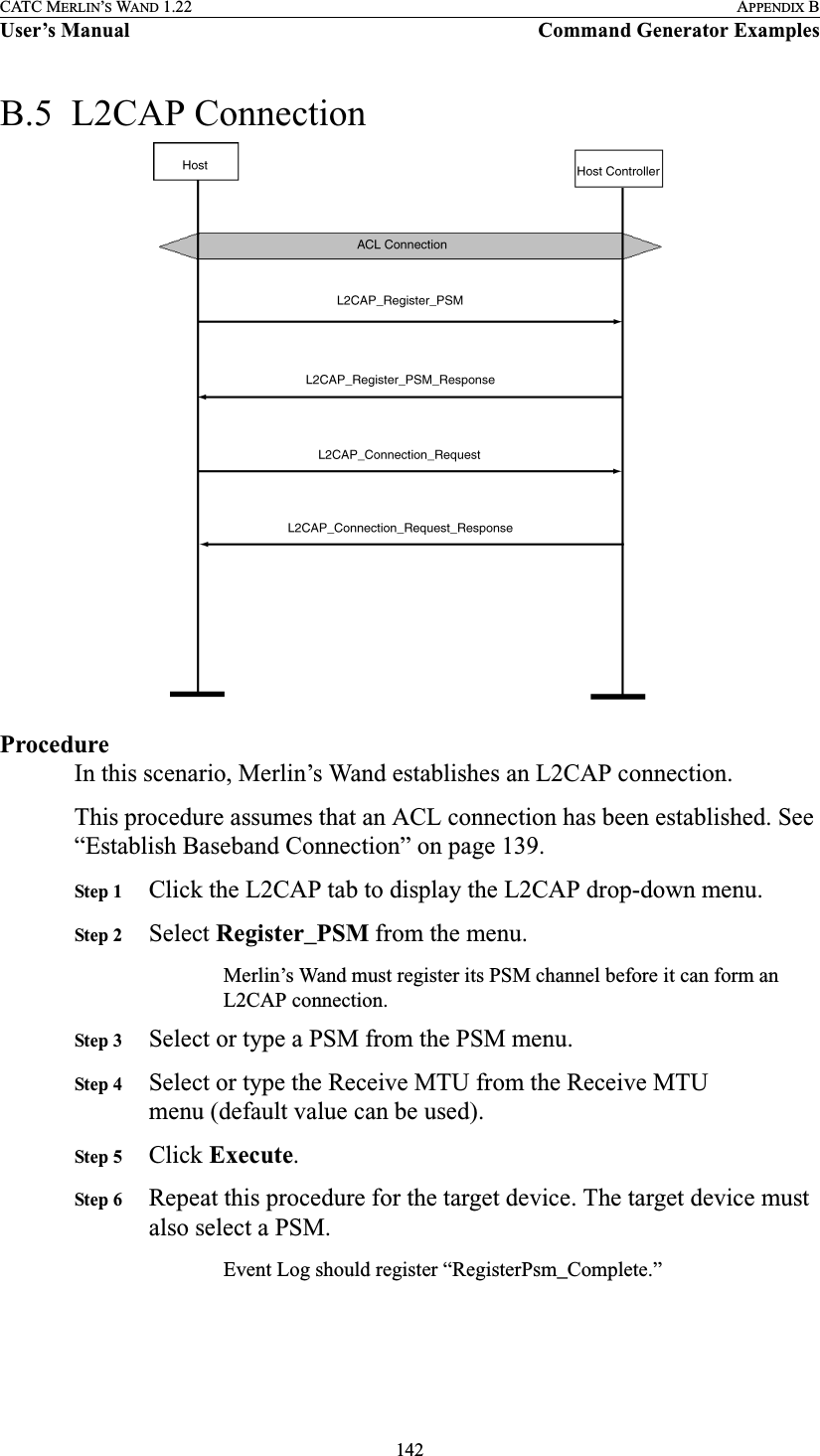 142CATC MERLIN’S WAND 1.22 APPENDIX BUser’s Manual Command Generator ExamplesB.5  L2CAP ConnectionProcedureIn this scenario, Merlin’s Wand establishes an L2CAP connection.This procedure assumes that an ACL connection has been established. See “Establish Baseband Connection” on page 139.Step 1 Click the L2CAP tab to display the L2CAP drop-down menu.Step 2 Select Register_PSM from the menu.Merlin’s Wand must register its PSM channel before it can form an L2CAP connection.Step 3 Select or type a PSM from the PSM menu.Step 4 Select or type the Receive MTU from the Receive MTU menu (default value can be used).Step 5 Click Execute.Step 6 Repeat this procedure for the target device. The target device must also select a PSM.Event Log should register “RegisterPsm_Complete.”