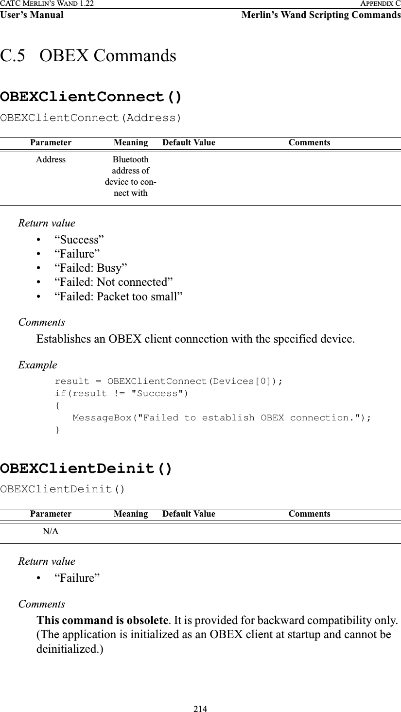 214CATC MERLIN’S WAND 1.22 APPENDIX CUser’s Manual Merlin’s Wand Scripting CommandsC.5   OBEX CommandsOBEXClientConnect()OBEXClientConnect(Address)Return value• “Success”• “Failure”• “Failed: Busy”• “Failed: Not connected”• “Failed: Packet too small”CommentsEstablishes an OBEX client connection with the specified device.Exampleresult = OBEXClientConnect(Devices[0]);if(result != &quot;Success&quot;){MessageBox(&quot;Failed to establish OBEX connection.&quot;);}OBEXClientDeinit()OBEXClientDeinit()Return value• “Failure”CommentsThis command is obsolete. It is provided for backward compatibility only. (The application is initialized as an OBEX client at startup and cannot be deinitialized.)Parameter Meaning Default Value CommentsAddress Bluetooth address of device to con-nect withParameter Meaning Default Value CommentsN/A