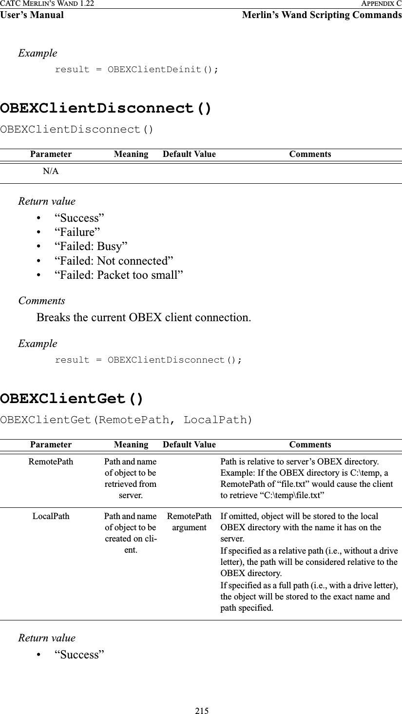  215CATC MERLIN’S WAND 1.22 APPENDIX CUser’s Manual Merlin’s Wand Scripting CommandsExampleresult = OBEXClientDeinit();OBEXClientDisconnect()OBEXClientDisconnect()Return value• “Success”• “Failure”• “Failed: Busy”• “Failed: Not connected”• “Failed: Packet too small”CommentsBreaks the current OBEX client connection.Exampleresult = OBEXClientDisconnect();OBEXClientGet()OBEXClientGet(RemotePath, LocalPath)Return value• “Success”Parameter Meaning Default Value CommentsN/AParameter Meaning Default Value CommentsRemotePath Path and name of object to be retrieved from server. Path is relative to server’s OBEX directory. Example: If the OBEX directory is C:\temp, a RemotePath of “file.txt” would cause the client to retrieve “C:\temp\file.txt”LocalPath Path and name of object to be created on cli-ent. RemotePath argumentIf omitted, object will be stored to the local OBEX directory with the name it has on the server.If specified as a relative path (i.e., without a drive letter), the path will be considered relative to the OBEX directory.If specified as a full path (i.e., with a drive letter), the object will be stored to the exact name and path specified.