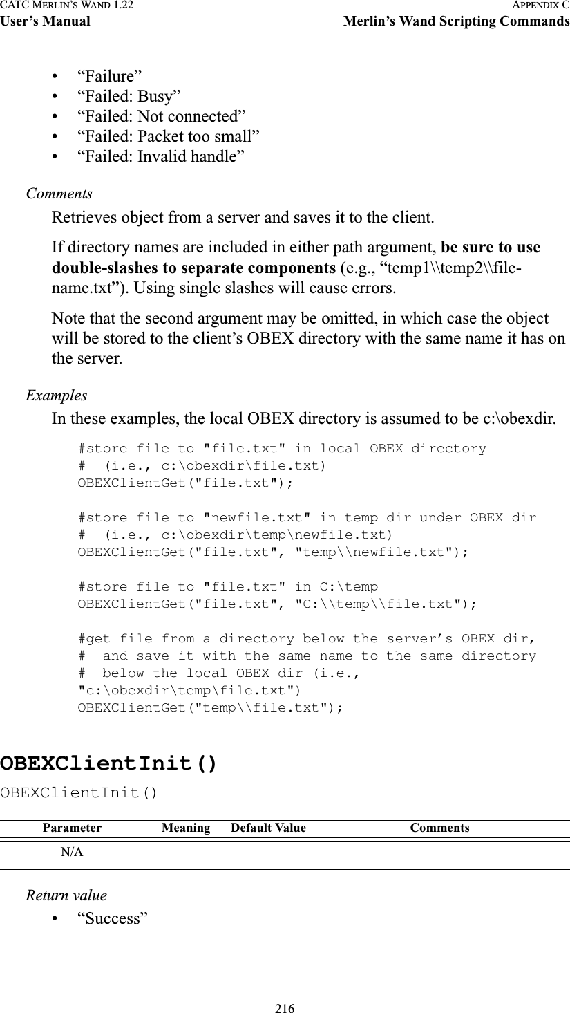 216CATC MERLIN’S WAND 1.22 APPENDIX CUser’s Manual Merlin’s Wand Scripting Commands• “Failure”• “Failed: Busy”• “Failed: Not connected”• “Failed: Packet too small”• “Failed: Invalid handle”CommentsRetrieves object from a server and saves it to the client.If directory names are included in either path argument, be sure to use double-slashes to separate components (e.g., “temp1\\temp2\\file-name.txt”). Using single slashes will cause errors.Note that the second argument may be omitted, in which case the object will be stored to the client’s OBEX directory with the same name it has on the server.ExamplesIn these examples, the local OBEX directory is assumed to be c:\obexdir.#store file to &quot;file.txt&quot; in local OBEX directory#  (i.e., c:\obexdir\file.txt)OBEXClientGet(&quot;file.txt&quot;);#store file to &quot;newfile.txt&quot; in temp dir under OBEX dir#  (i.e., c:\obexdir\temp\newfile.txt)OBEXClientGet(&quot;file.txt&quot;, &quot;temp\\newfile.txt&quot;);#store file to &quot;file.txt&quot; in C:\tempOBEXClientGet(&quot;file.txt&quot;, &quot;C:\\temp\\file.txt&quot;);#get file from a directory below the server’s OBEX dir,#  and save it with the same name to the same directory#  below the local OBEX dir (i.e., &quot;c:\obexdir\temp\file.txt&quot;)OBEXClientGet(&quot;temp\\file.txt&quot;);OBEXClientInit()OBEXClientInit()Return value• “Success”Parameter Meaning Default Value CommentsN/A