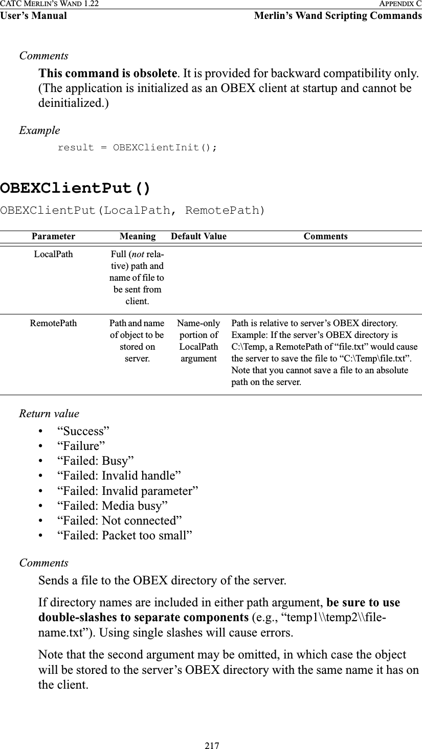  217CATC MERLIN’S WAND 1.22 APPENDIX CUser’s Manual Merlin’s Wand Scripting CommandsCommentsThis command is obsolete. It is provided for backward compatibility only. (The application is initialized as an OBEX client at startup and cannot be deinitialized.)Exampleresult = OBEXClientInit();OBEXClientPut()OBEXClientPut(LocalPath, RemotePath)Return value• “Success”• “Failure”• “Failed: Busy”• “Failed: Invalid handle”• “Failed: Invalid parameter”• “Failed: Media busy”• “Failed: Not connected”• “Failed: Packet too small”CommentsSends a file to the OBEX directory of the server.If directory names are included in either path argument, be sure to use double-slashes to separate components (e.g., “temp1\\temp2\\file-name.txt”). Using single slashes will cause errors.Note that the second argument may be omitted, in which case the object will be stored to the server’s OBEX directory with the same name it has on the client.Parameter Meaning Default Value CommentsLocalPath Full (not rela-tive) path and name of file to be sent from client.RemotePath Path and name of object to be stored on server. Name-only portion of LocalPath argumentPath is relative to server’s OBEX directory. Example: If the server’s OBEX directory is C:\Temp, a RemotePath of “file.txt” would cause the server to save the file to “C:\Temp\file.txt”. Note that you cannot save a file to an absolute path on the server.